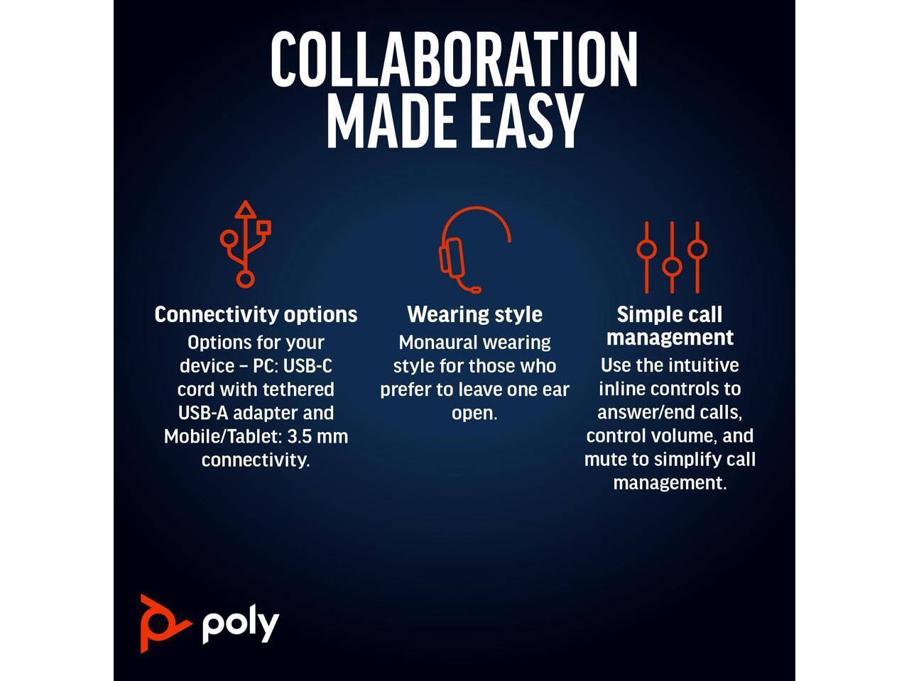 COLLABORATION MADE EASY

Connectivity options  
Options for your device – PC: USB-C cord with tethered USB-A adapter and Mobile/Tablet: 3.5 mm connectivity.

Wearing style  
Monaural wearing style for those who prefer to leave one ear open.

Simple call management  
Use the intuitive inline controls to answer/end calls, control volume, and mute to simplify call management.

poly