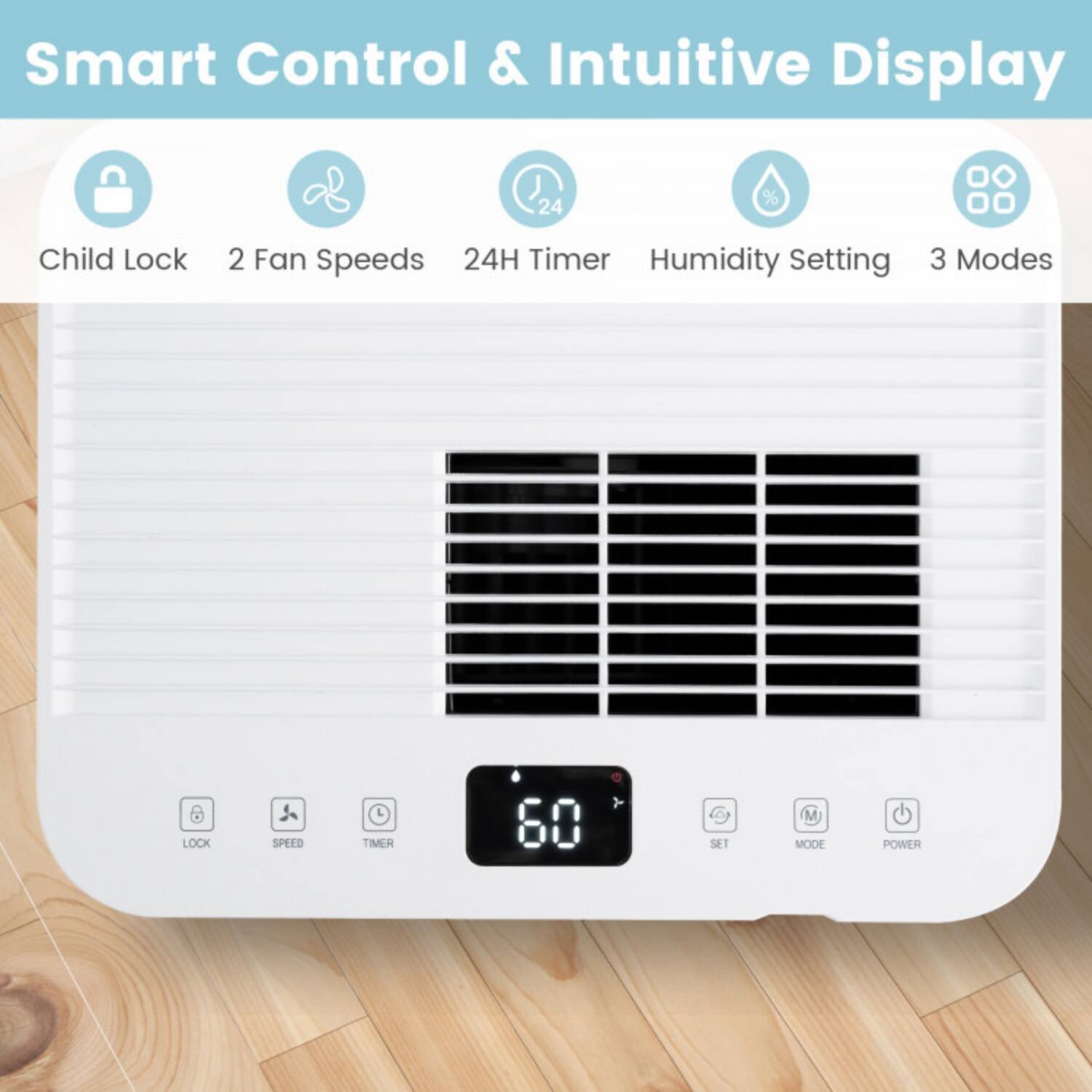 Smart Control & Intuitive Display  
Child Lock  
2 Fan Speeds  
24H Timer  
Humidity Setting  
3 Modes  

LOCK  
SPEED  
TIMER  
SET  
MODE  
POWER