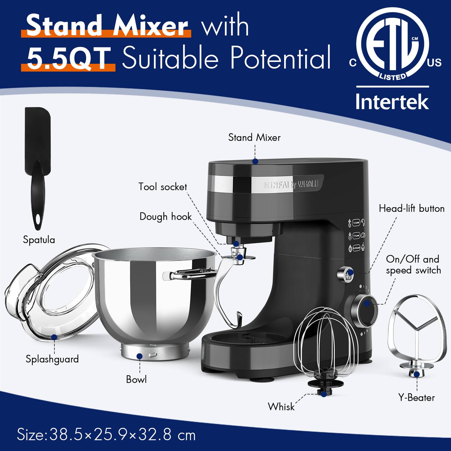 Stand Mixer with 5.5QT Suitable Potential

- Stand Mixer
- Tool socket
- Dough hook
- Head-lift button
- On/Off and speed switch
- Whisk
- Y-Beater
- Bowl
- Splashguard
- Spatula

Size: 38.5 x 25.9 x 32.8 cm

ETL US LISTED Intertek