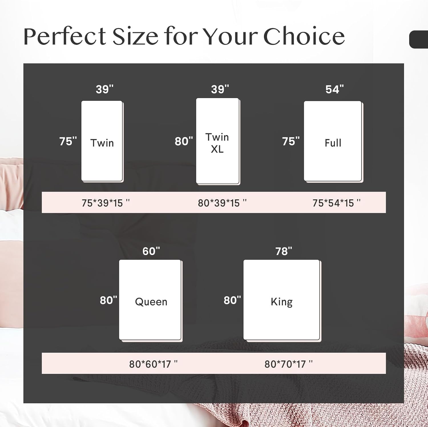 Perfect Size for Your Choice

- Twin: 75" x 39" x 15"
- Twin XL: 80" x 39" x 15"
- Full: 75" x 54" x 15"
- Queen: 80" x 60" x 17"
- King: 80" x 70" x 17"