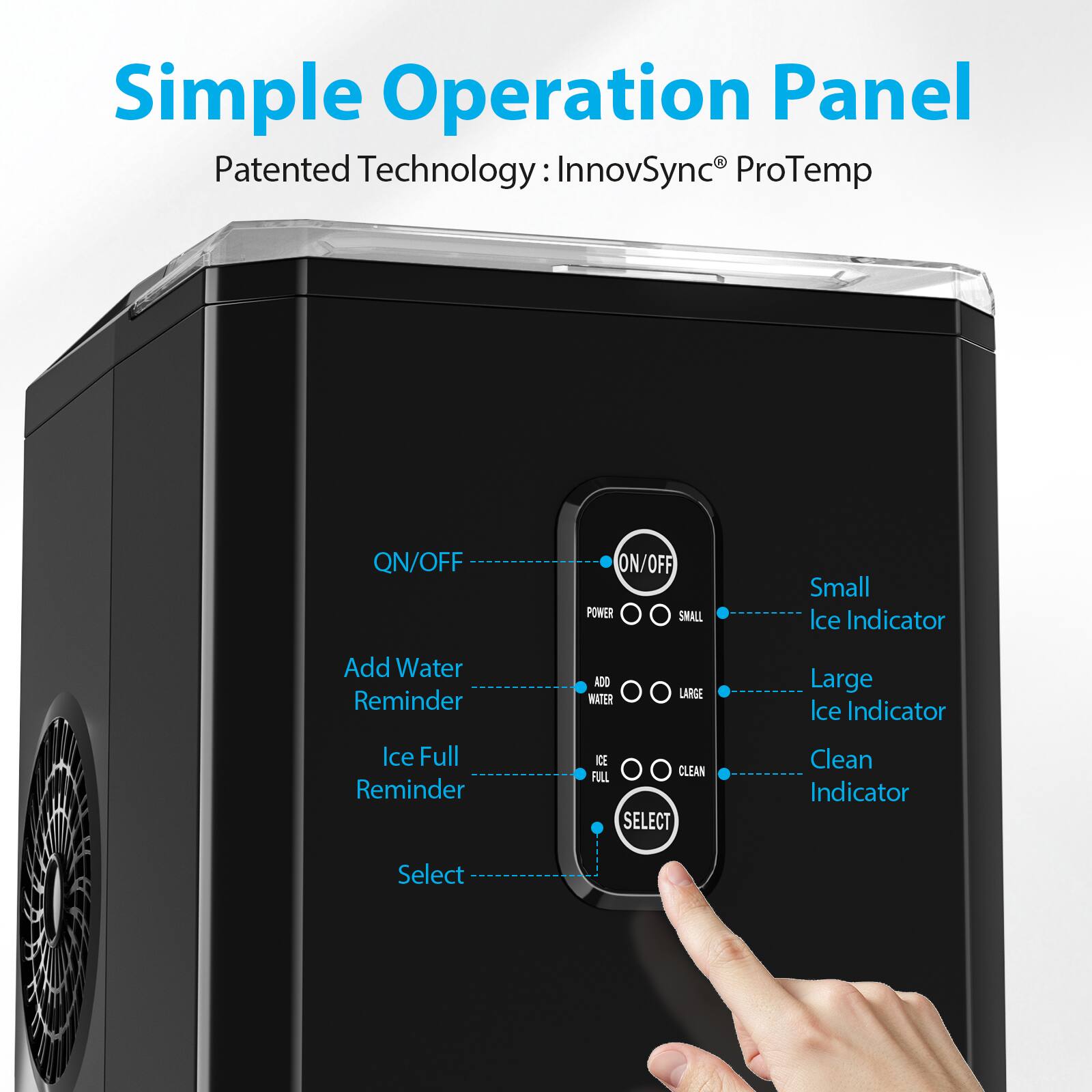 Simple Operation Panel  
Patented Technology: InnovSync® ProTemp  

- QN/OFF  
- Add Water Reminder  
- Ice Full Reminder  
- Select  

- ON/OFF  
- POWER  
- SMALL  
- ADD WATER  
- LARGE  
- ICE FULL  
- CLEAN  
- SELECT  

- Small Ice Indicator  
- Large Ice Indicator  
- Clean Indicator