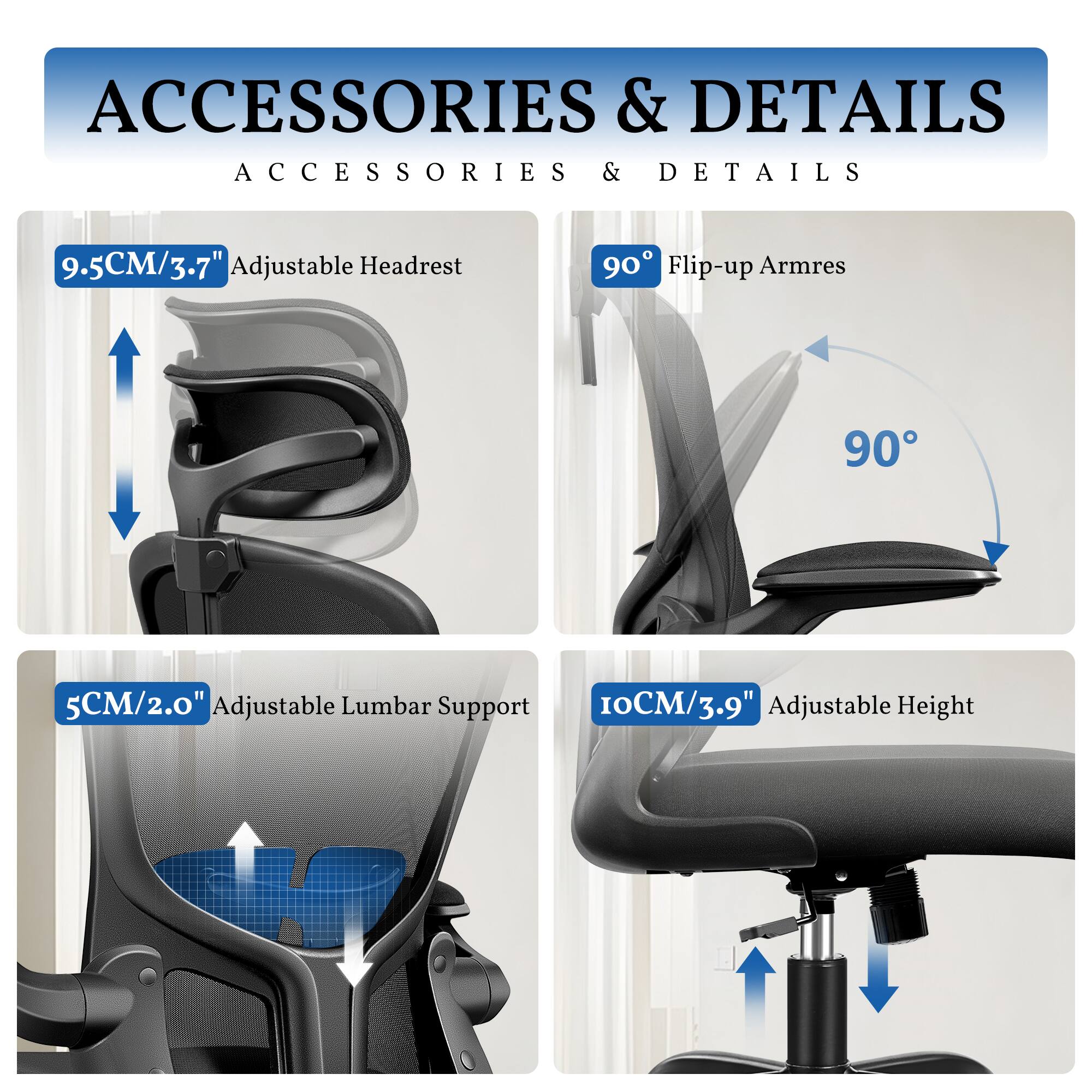 **ACCESSORIES & DETAILS**

- **9.5CM/3.7" Adjustable Headrest**
- **90° Flip-up Armrests**
- **5CM/2.0" Adjustable Lumbar Support**
- **10CM/3.9" Adjustable Height**