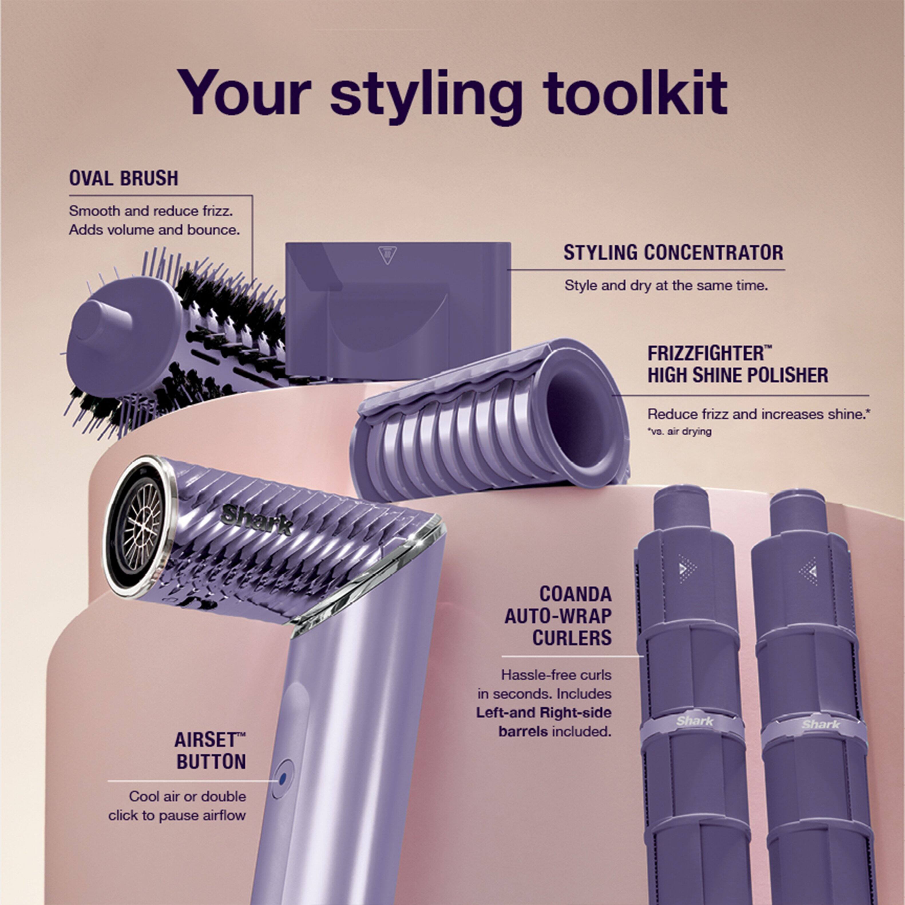 Your styling toolkit

OVAL BRUSH
Smooth and reduce frizz. Adds volume and bounce.

STYLING CONCENTRATOR
Style and dry at the same time.

FRIZZFIGHTER™ HIGH SHINE POLISHER
Reduce frizz and increases shine.*

COANDA AUTO-WRAP CURLERS
Hassle-free curls in seconds. Includes Left-and Right-side barrels included.

AIRSET™ BUTTON
Cool air or double click to pause airflow
