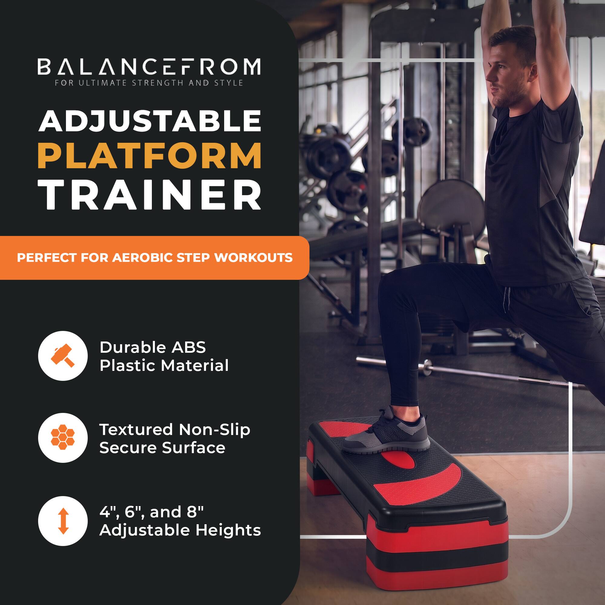 BALANCEFROM FOR ULTIMATE STRENGTH AND STYLE

ADJUSTABLE PLATFORM TRAINER

PERFECT FOR AEROBIC STEP WORKOUTS

- Durable ABS Plastic Material
- Textured Non-Slip Secure Surface
- 4", 6", and 8" Adjustable Heights