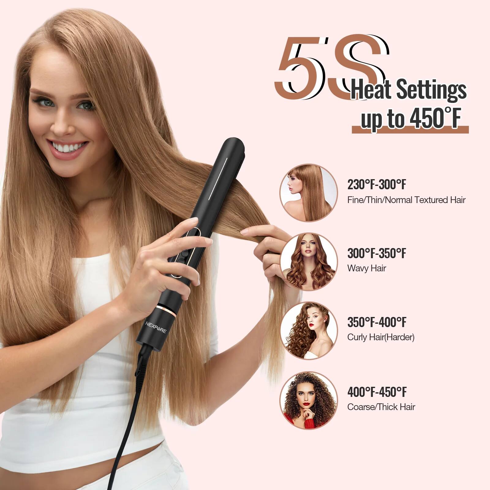 5S Heat Settings up to 450°F

230°F-300°F Fine/Thin/Normal Textured Hair

300°F-350°F Wavy Hair

350°F-400°F Curly Hair (Harder)

400°F-450°F Coarse/Thick Hair