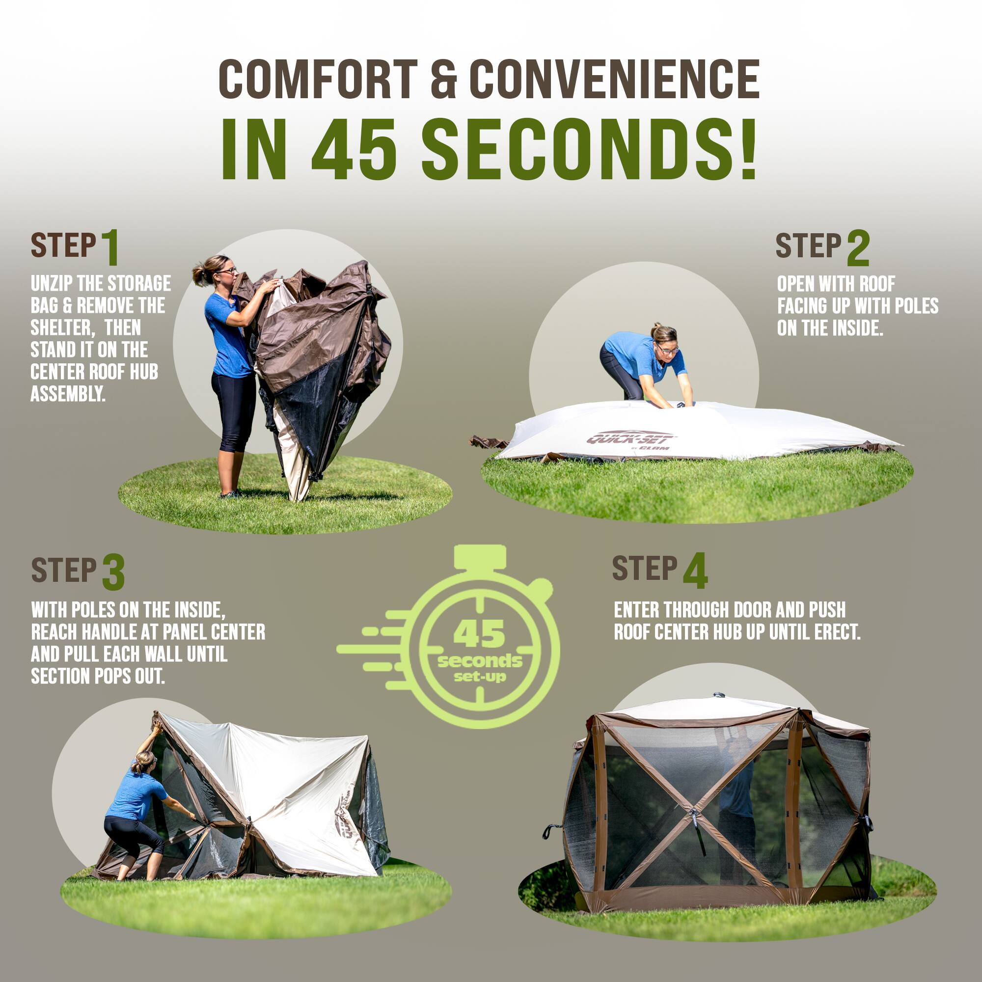 COMFORT & CONVENIENCE IN 45 SECONDS!

STEP 1
UNZIP THE STORAGE BAG & REMOVE THE SHELTER, THEN STAND IT ON THE CENTER ROOF HUB ASSEMBLY.

STEP 2
OPEN WITH ROOF FACING UP WITH POLES ON THE INSIDE.

STEP 3
WITH POLES ON THE INSIDE, REACH HANDLE AT PANEL CENTER AND PULL EACH WALL UNTIL SECTION POPS OUT.

STEP 4
ENTER THROUGH DOOR AND PUSH ROOF CENTER HUB UP UNTIL ERECT.