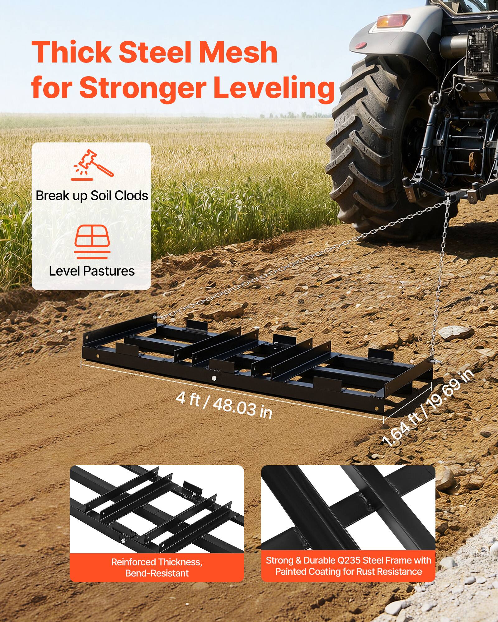 Thick Steel Mesh for Stronger Leveling

- Break up Soil Clods
- Level Pastures

4 ft / 48.03 in  
1.64 ft / 19.69 in

Reinforced Thickness, Bend-Resistant

Strong & Durable Q235 Steel Frame with Painted Coating for Rust Resistance
