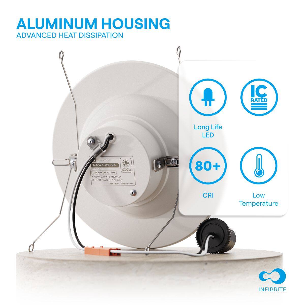 ALUMINUM HOUSING  
ADVANCED HEAT DISSIPATION  

Long Life LED  
IC RATED  
80+ CRI  
Low Temperature  

INFIBRITE  
1B 006-5 12W-WH  
12V 0.96W 0.114A 12W  
CONFORMS TO UL 1575  
UL LISTED  
5020423