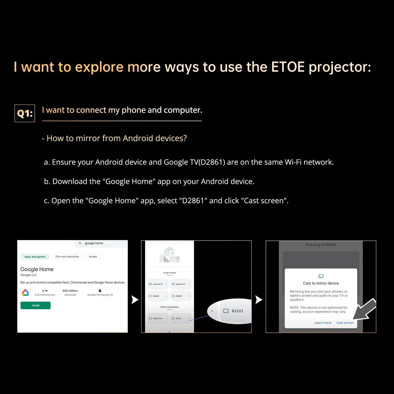 I want to explore more ways to use the ETOE projector:

Q1: I want to connect my phone and computer.

- How to mirror from Android devices?
  a. Ensure your Android device and Google TV (D2861) are on the same Wi-Fi network.
  b. Download the "Google Home" app on your Android device.
  c. Open the "Google Home" app, select "D2861" and click "Cast screen".

NOTE: This device is not optimized for casting, so your experience may vary. Learn more.