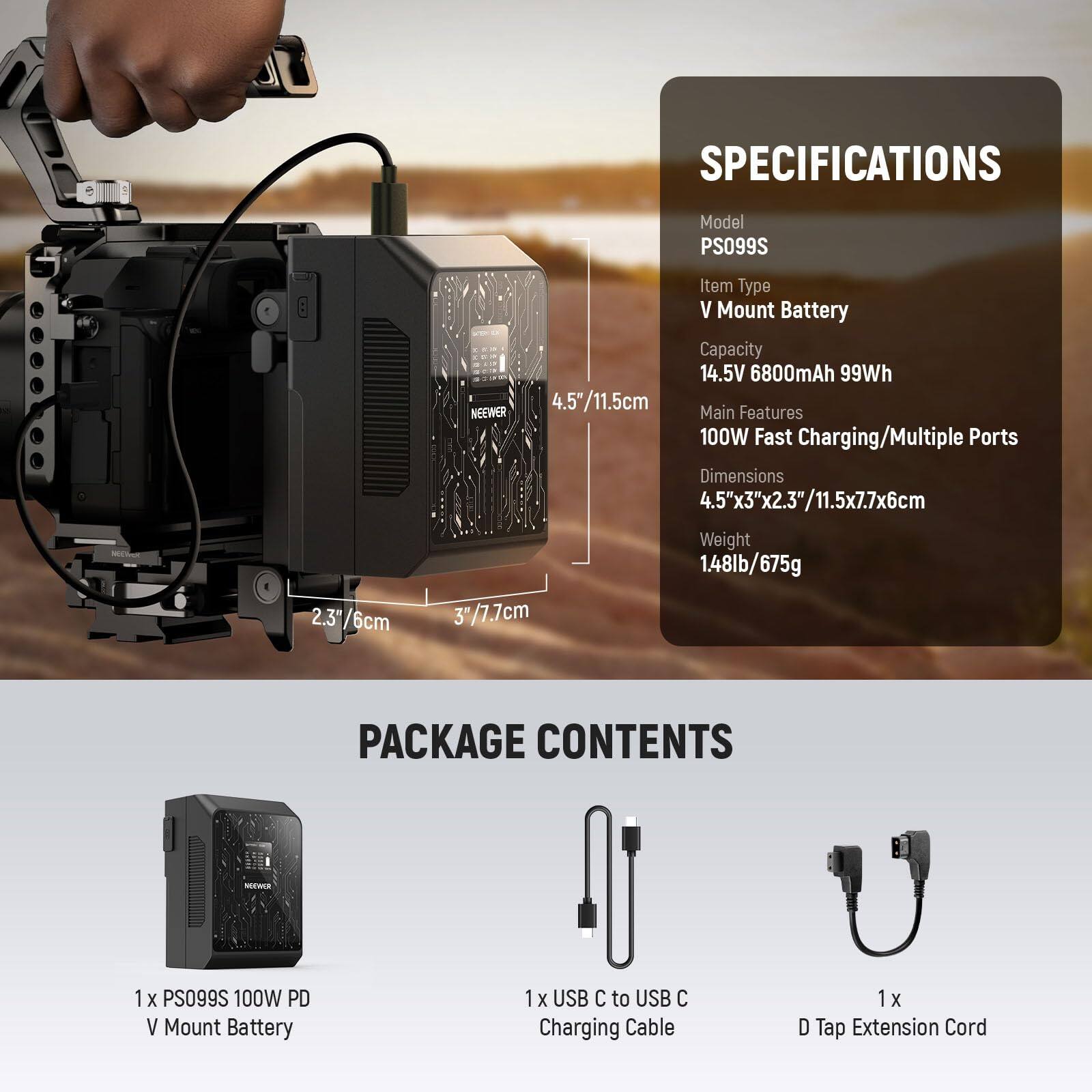 **SPECIFICATIONS**

- Model: PS099S
- Item Type: V Mount Battery
- Capacity: 14.5V 6800mAh 99Wh
- Main Features: 100W Fast Charging/Multiple Ports
- Dimensions: 4.5"x3"x2.3"/11.5x7.7x6cm
- Weight: 1.48lb/675g

**PACKAGE CONTENTS**

- 1 x PS099S 100W PD V Mount Battery
- 1 x USB C to USB C Charging Cable
- 1 x D Tap Extension Cord