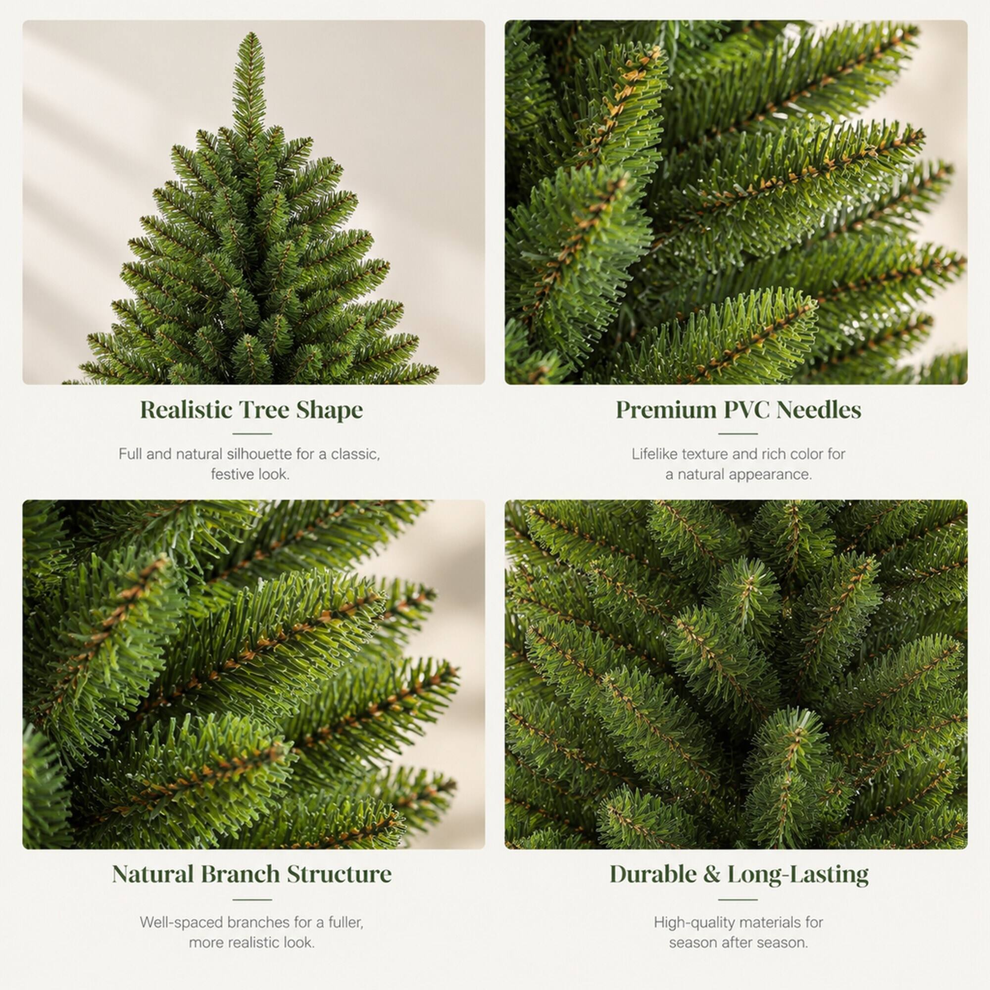 Realistic Tree Shape  
Full and natural silhouette for a classic, festive look.  

Premium PVC Needles  
Lifelike texture and rich color for a natural appearance.  

Natural Branch Structure  
Well-spaced branches for a fuller, more realistic look.  

Durable & Long-Lasting  
High-quality materials for season after season.