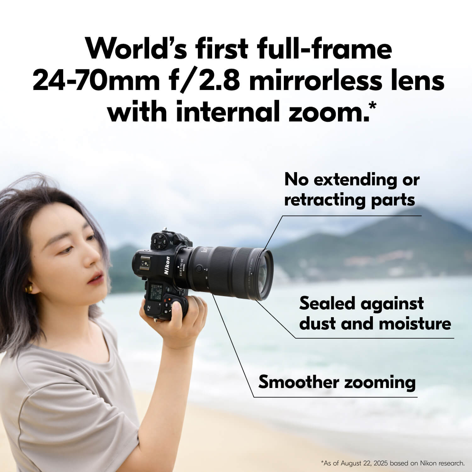 World's first full-frame 24-70mm f/2.8 mirrorless lens with internal zoom.*

- No extending or retracting parts
- Sealed against dust and moisture
- Smoother zooming

*As of August 22, 2025 based on Nikon research.