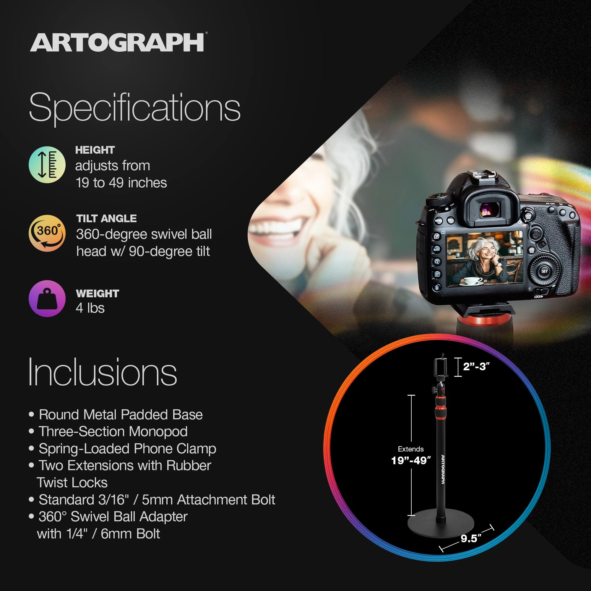 ARTOGRAPH Specifications

HEIGHT adjusts from 19 to 49 inches

TILT ANGLE
360-degree swivel ball head w/ 90-degree tilt

WEIGHT
4 lbs

Inclusions
- 2"-3" Round Metal Padded Base
- Three-Section Monopod
- Spring-Loaded Phone Clamp
- Two Extensions with Rubber Twist Locks
- Standard 3/16" / 5mm Attachment Bolt
- 360 Swivel Ball Adapter with 1/4" / 6mm Bolt

Extends 19"-49" ATA 9.5"