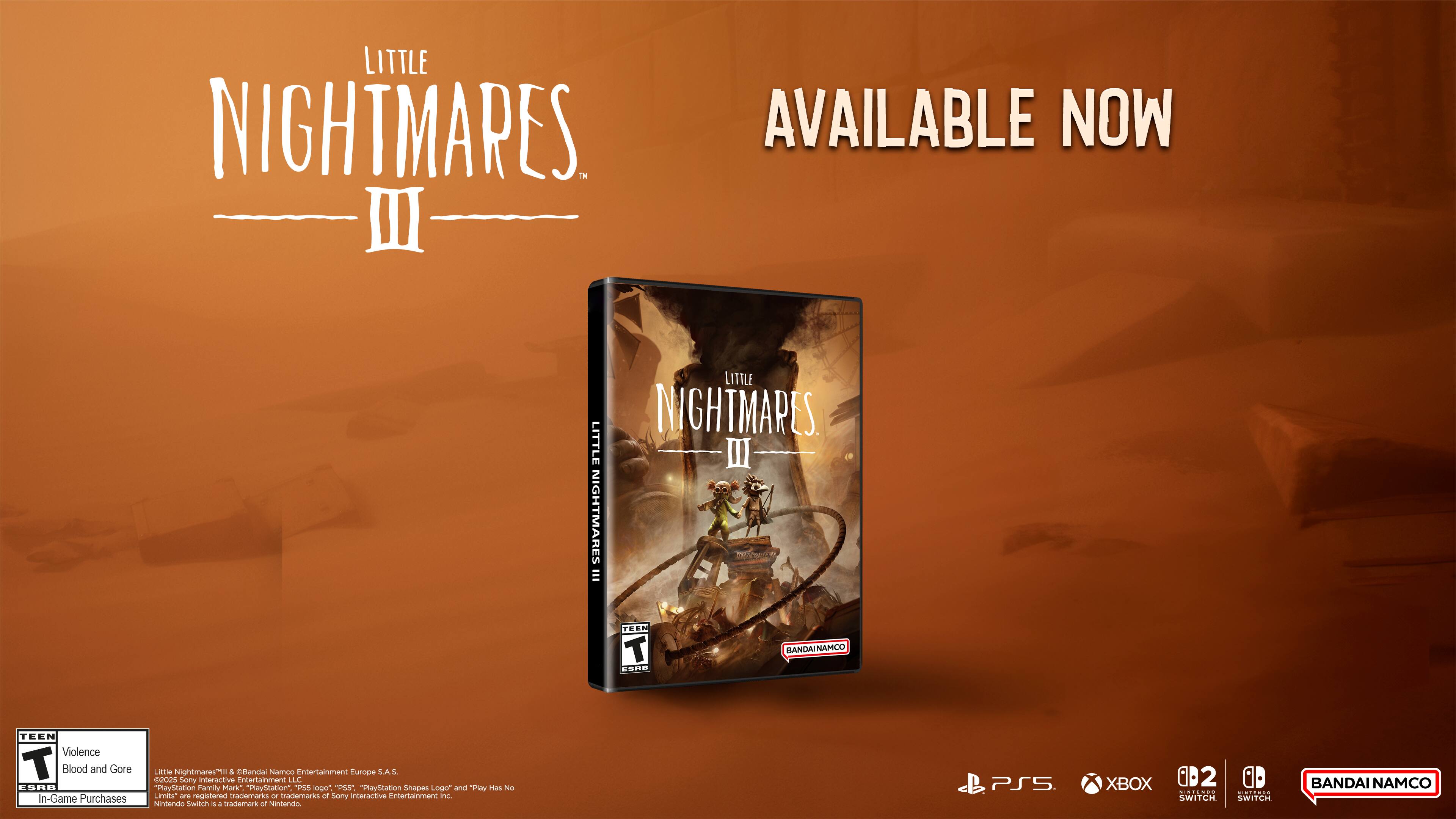 LITTLE NIGHTMARES III AVAILABLE NOW

LITTLE NIGHTMARES III

TEEN Violence Blood and Gore In-Game Purchases

LITTLE NIGHTMARES III
BANDAI NAMCO

BANDAI NAMCO Entertainment Europe S.A.S.
©2023 BANDAI NAMCO Entertainment Inc.

"PlayStation Family Mark" "PlayStation" "PS5" "PlayStation Shapes Logo" and "Play Has No Limits" are registered trademarks of Sony Interactive Entertainment Inc.

Nintendo Switch is a trademark of Nintendo.

PS5 XBOX SERIES X|S SWITCH SWITCH

BANDAI NAMCO
