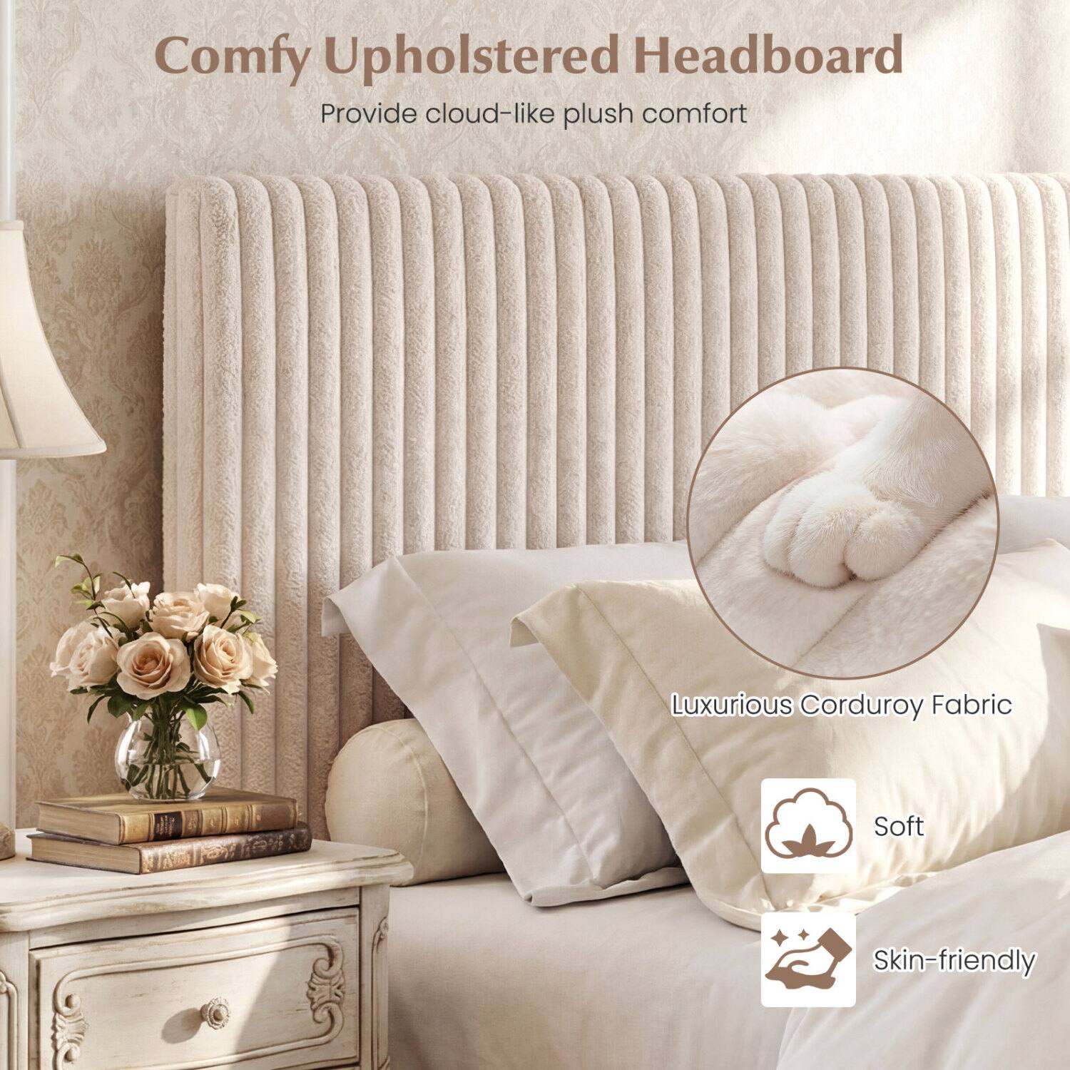 Comfy Upholstered Headboard  
Provide cloud-like plush comfort  
Luxurious Corduroy Fabric  
Soft  
Skin-friendly