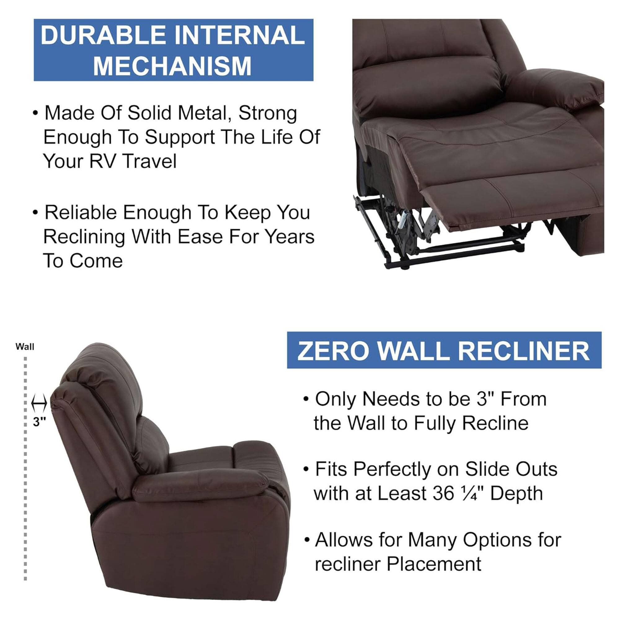 **DURABLE INTERNAL MECHANISM**

- Made Of Solid Metal, Strong Enough To Support The Life Of Your RV Travel
- Reliable Enough To Keep You Reclining With Ease For Years To Come

**ZERO WALL RECLINER**

- Only Needs to be 3" From the Wall to Fully Recline
- Fits Perfectly on Slide Outs with at Least 36 1/4" Depth
- Allows for Many Options for recliner Placement