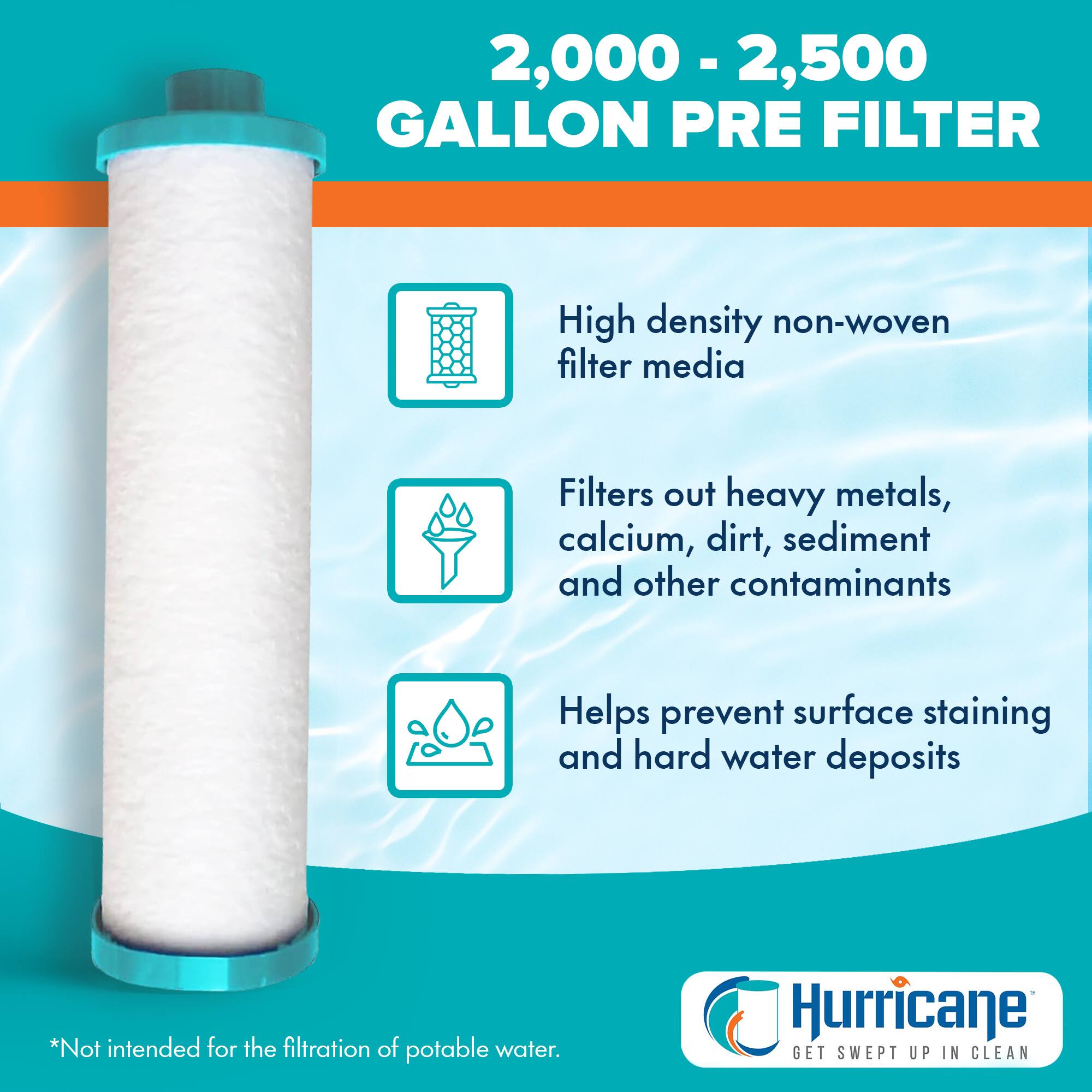 2,000 - 2,500 GALLON PRE FILTER

- High density non-woven filter media
- Filters out heavy metals, calcium, dirt, sediment and other contaminants
- Helps prevent surface staining and hard water deposits

*Not intended for the filtration of potable water.

Hurricane
GET SWEPT UP IN CLEAN