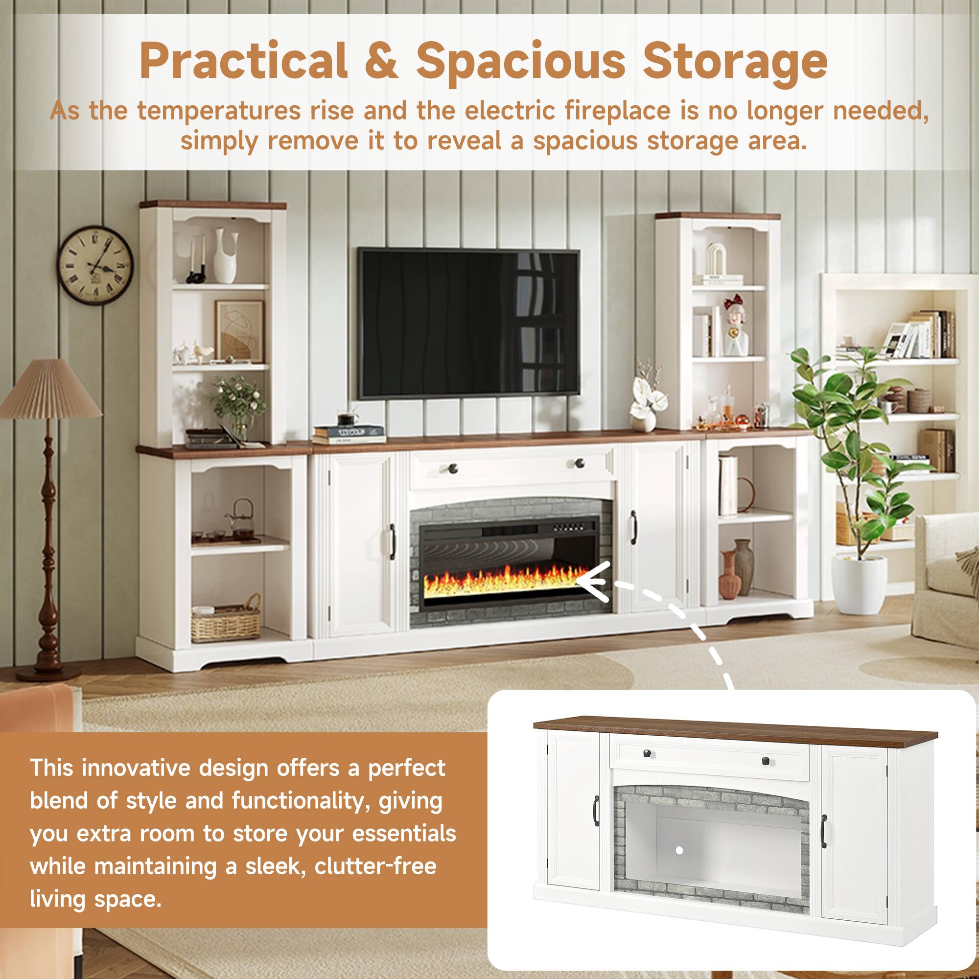 Practical & Spacious Storage

As the temperatures rise and the electric fireplace is no longer needed, simply remove it to reveal a spacious storage area.

This innovative design offers a perfect blend of style and functionality, giving you extra room to store your essentials while maintaining a sleek, clutter-free living space.