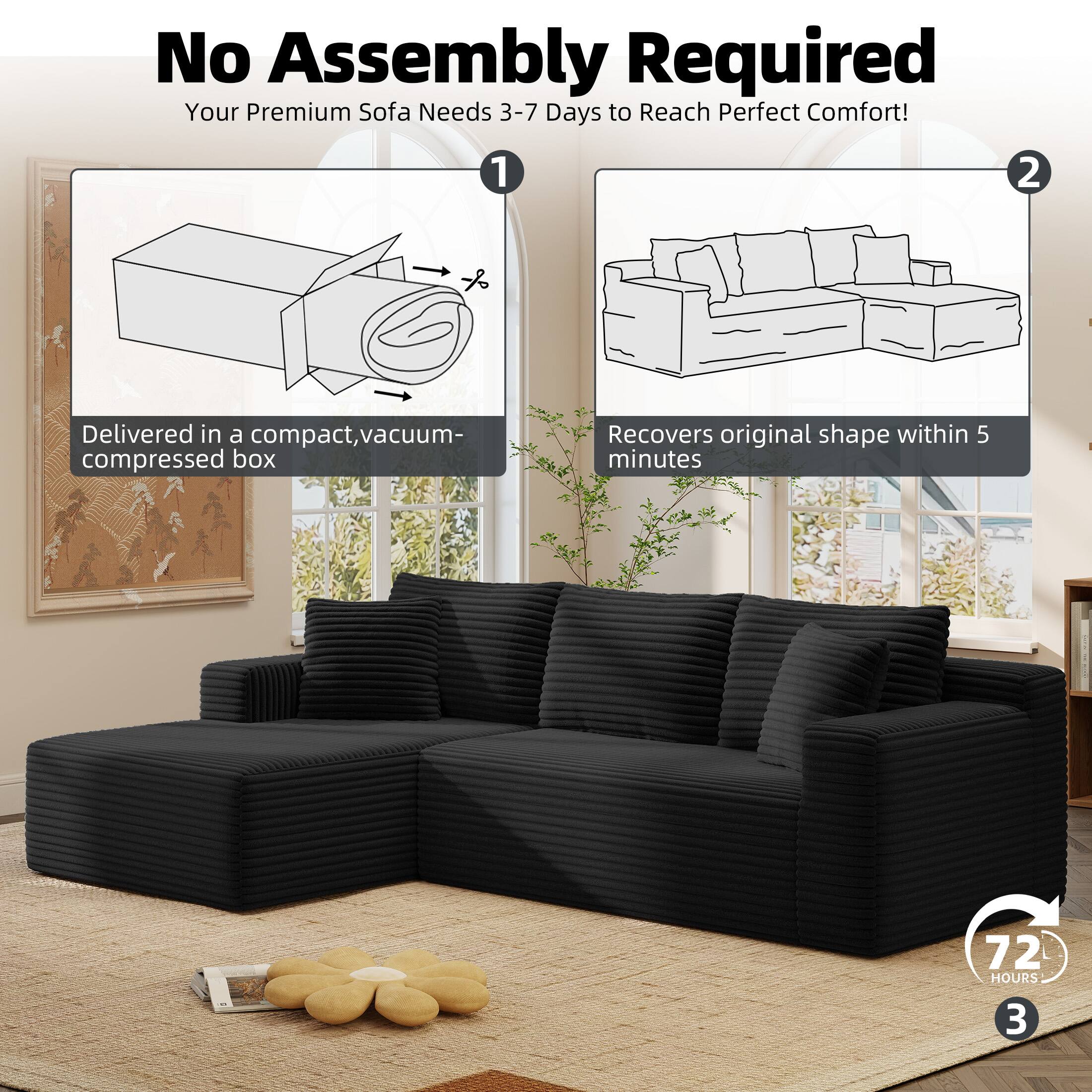 No Assembly Required  
Your Premium Sofa Needs 3-7 Days to Reach Perfect Comfort!  

1. Delivered in a compact, vacuum-compressed box  
2. Recovers original shape within 5 minutes  
3. 72 HOURS