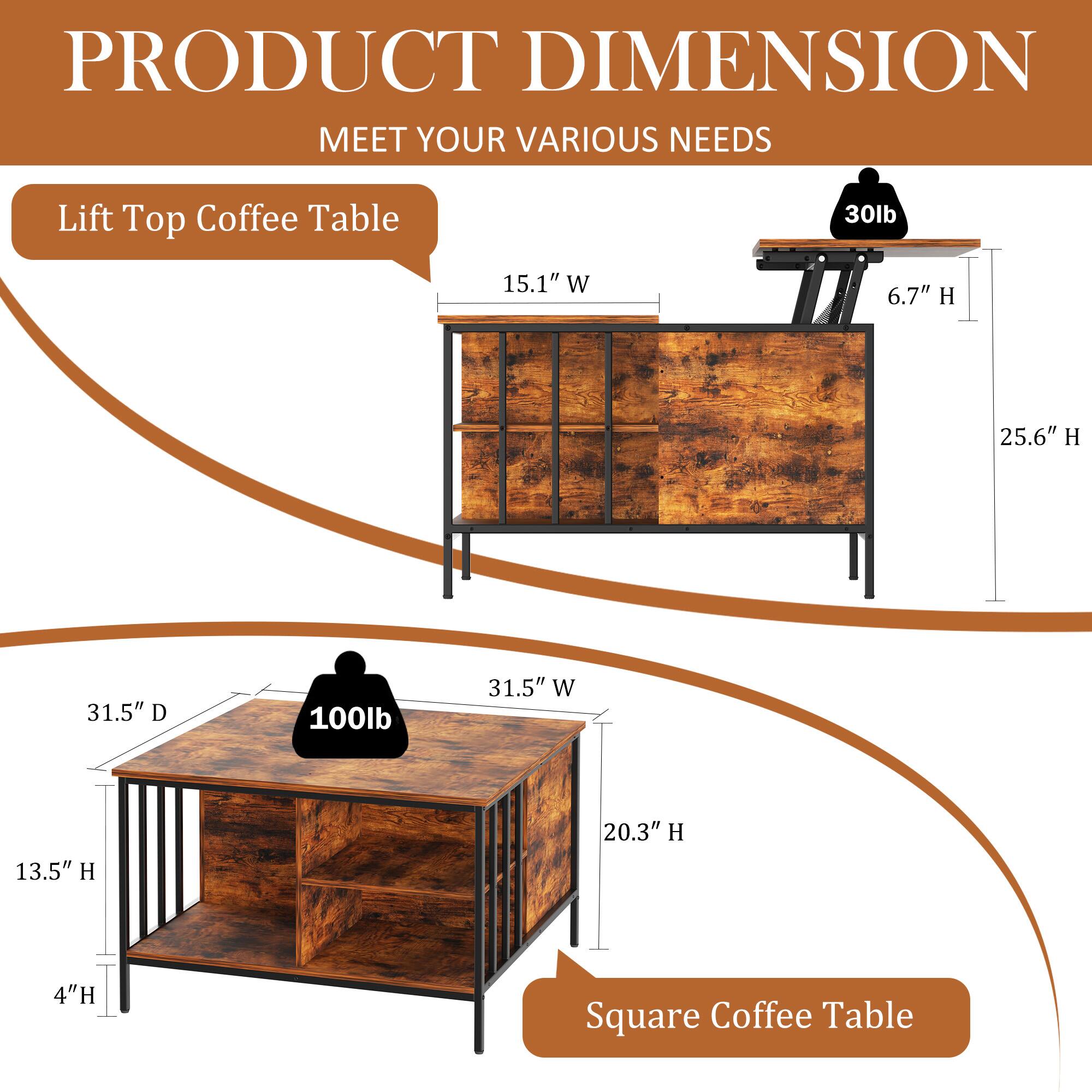 PRODUCT DIMENSION  
MEET YOUR VARIOUS NEEDS  

Lift Top Coffee Table  
30lb  
15.1" W  
6.7" H  
25.6" H  

Square Coffee Table  
100lb  
31.5" W  
13.5" H  
20.3" H  
4" H