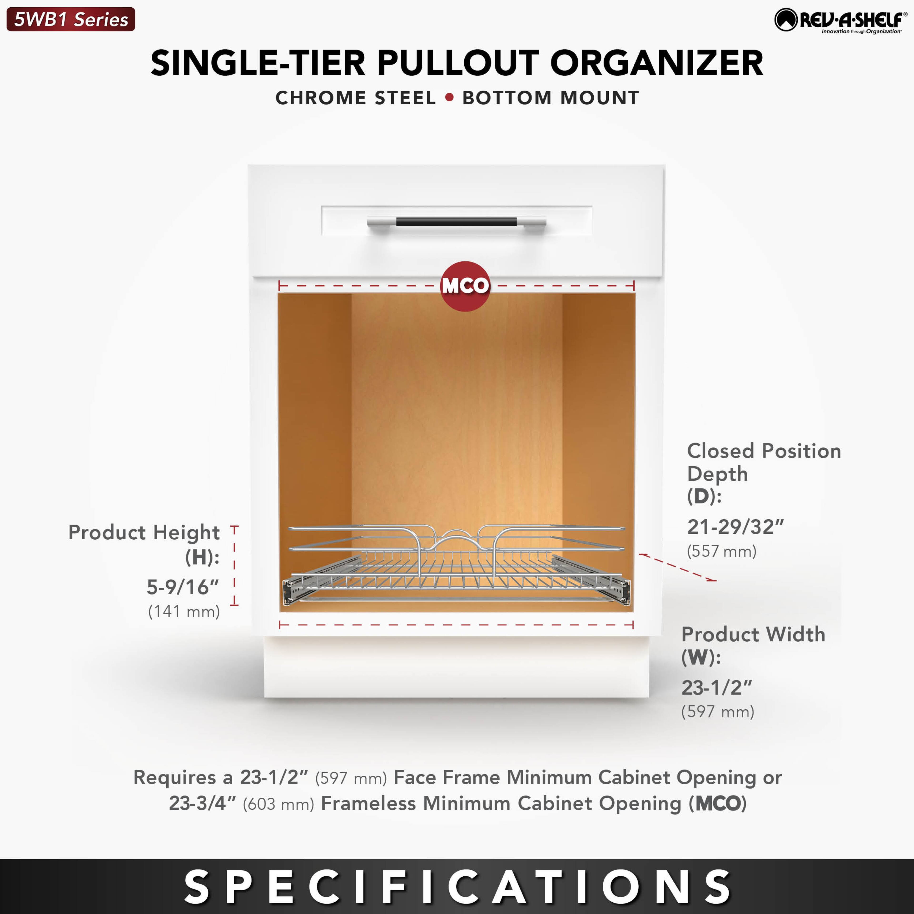5WB1 Series  
SINGLE-TIER PULLOUT ORGANIZER  
CHROME STEEL • BOTTOM MOUNT  

Product Height (H): 5-9/16" (141 mm)  
Closed Position Depth (D): 21-29/32" (557 mm)  
Product Width (W): 23-1/2" (597 mm)  

Requires a 23-1/2" (597 mm) Face Frame Minimum Cabinet Opening or 23-3/4" (603 mm) Frameless Minimum Cabinet Opening (MCO)  

SPECIFICATIONS