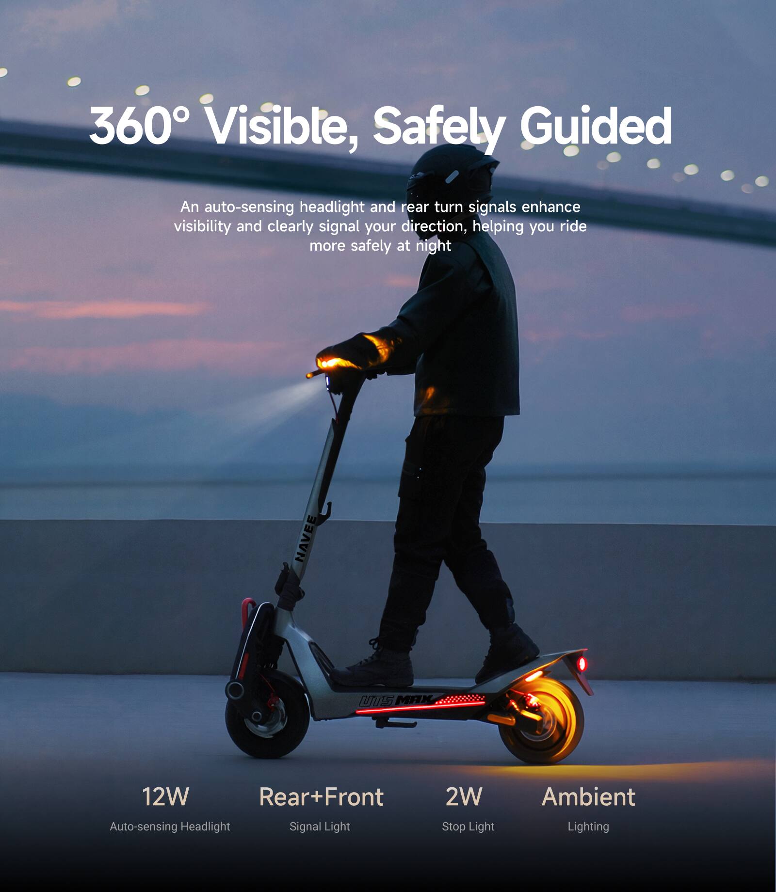 360° Visible, Safely Guided

An auto-sensing headlight and rear turn signals enhance visibility and clearly signal your direction, helping you ride more safely at night.

12W Auto-sensing Headlight  
Rear+Front Signal Light  
2W Stop Light  
Ambient Lighting