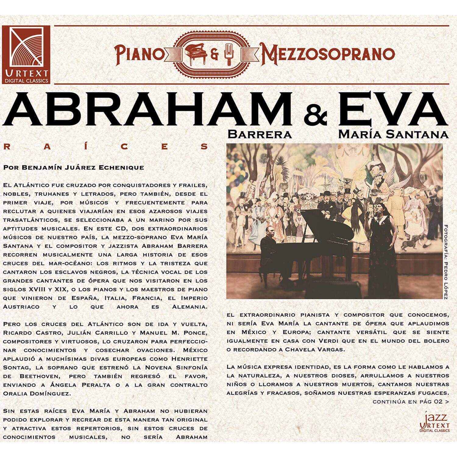**URTEXT DIGITAL CLASSICS**

**PIANO & MEZZOSOPRANO**

**ABRAHAM & EVA**

**BARRERA**  
**MARIA SANTANA**

**Por BENJAMÍN JUÁREZ ECHENIQUE**

El Atlántico fue cruzado por conquistadores y frailes, nobles, truhanes y letrados, pero también, desde el primer viaje, por músicos y frecuentemente para reclutar a quienes viajarían en esos azarosos viajes trasatlánticos, se seleccionaba un marino por sus aptitudes musicales. En este CD, extraordinarios músicos, nuestro pasado, mezzo-soprano María Santana recorren musicalmente la historia de Abraham Barrera Santamaría y el compositor y jazzista Abraham Barrera Santamaría: los ritmos y la tristeza que cantaron los esclavos negros, la técnica vocal de los grandes cantantes de ópera que visitaron los siglos XVIII y XIX, los pianos y los maestros de piano que vinieron de España, Italia, Francia, el Imperio Austriaco y ahora Alemania.

Pero