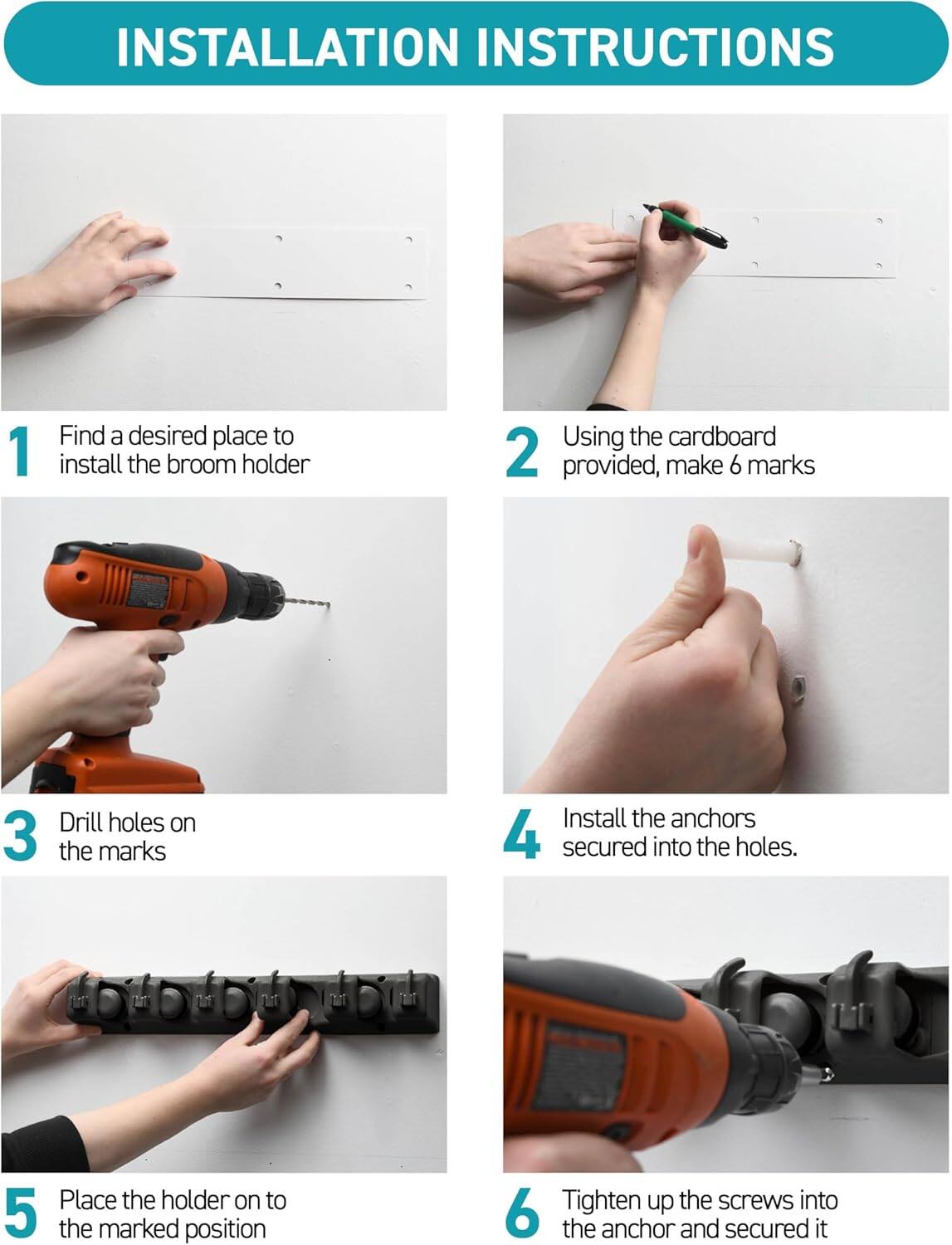 **INSTALLATION INSTRUCTIONS**

1. Find a desired place to install the broom holder.
2. Using the cardboard provided, make 6 marks.
3. Drill holes on the marks.
4. Install the anchors secured into the holes.
5. Place the holder on to the marked position.
6. Tighten up the screws into the anchor and secure it.