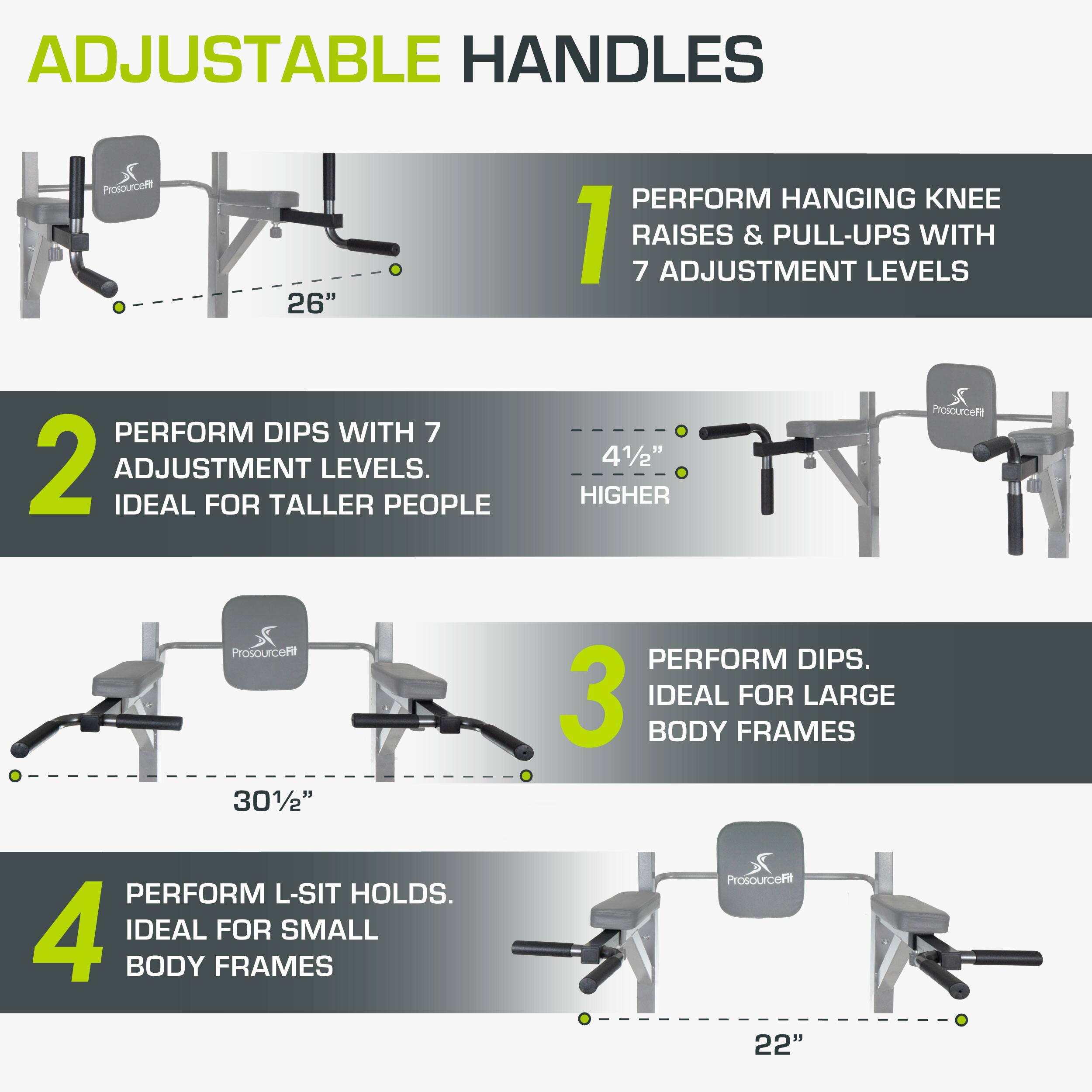 ADJUSTABLE HANDLES

1. PERFORM HANGING KNEE RAISES & PULL-UPS WITH 7 ADJUSTMENT LEVELS
2. PERFORM DIPS WITH 7 ADJUSTMENT LEVELS. IDEAL FOR TALLER PEOPLE
3. PERFORM DIPS. IDEAL FOR LARGE BODY FRAMES
4. PERFORM L-SIT HOLDS. IDEAL FOR SMALL BODY FRAMES

ProsourceFit
26"
41/2" HIGHER
301/2"
22"