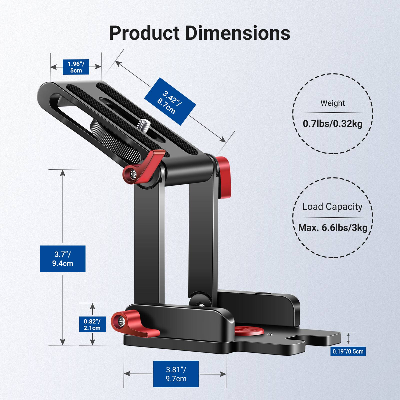 Product Dimensions: 1.96"/5cm, 3.42"/8.7cm, 3.7"/9.4cm, 3.81"/9.7cm  
Weight: 0.7lbs/0.32kg  
Load Capacity: Max. 6.6lbs/3kg