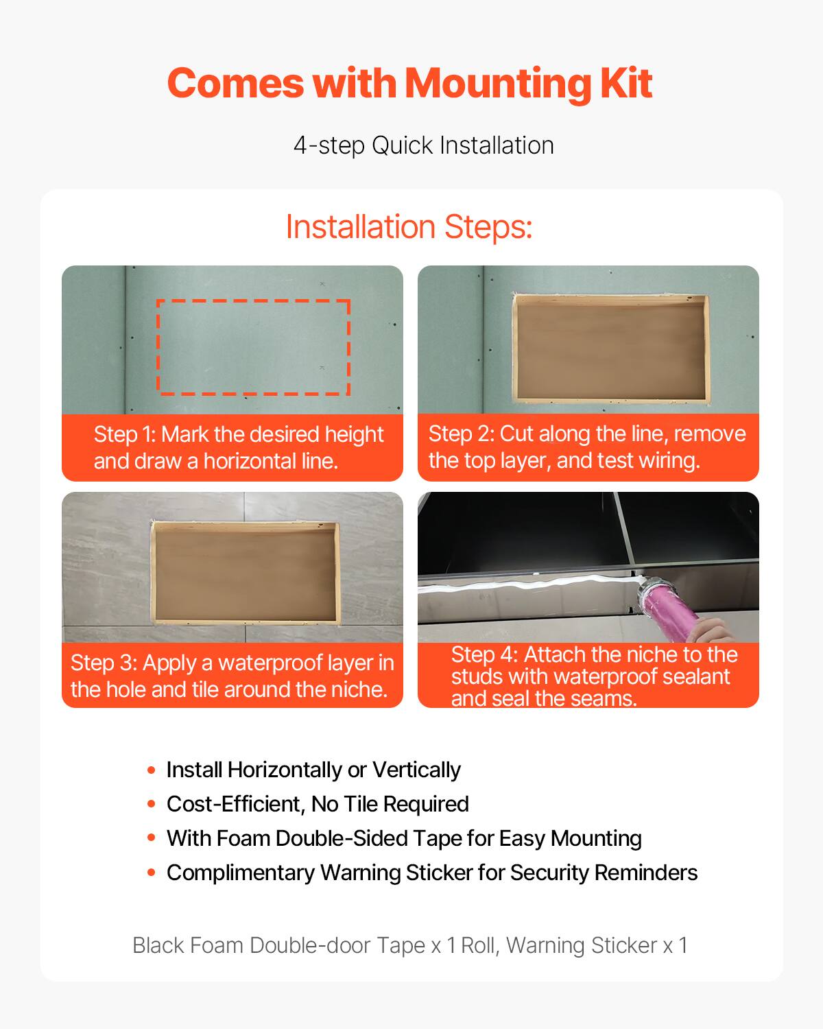 Comes with Mounting Kit

4-step Quick Installation

Installation Steps:

Step 1: Mark the desired height and draw a horizontal line.

Step 2: Cut along the line, remove the top layer, and test wiring.

Step 3: Apply a waterproof layer in the hole and tile around the niche.

Step 4: Attach the niche to the studs with waterproof sealant and seal the seams.

- Install Horizontally or Vertically
- Cost-Efficient, No Tile Required
- With Foam Double-Sided Tape for Easy Mounting
- Complimentary Warning Sticker for Security Reminders

Black Foam Double-door Tape x 1 Roll, Warning Sticker x 1
