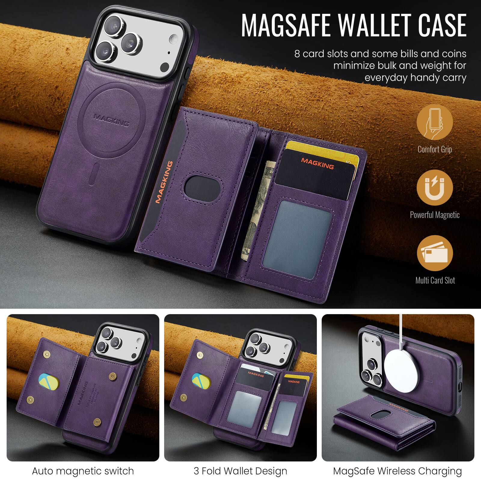 MAGSAFE WALLET CASE

8 card slots and some bills and coins minimize bulk and weight for everyday handy carry

Comfort Grip
Powerful Magnetic
Multi Card Slot

Auto magnetic switch
3 Fold Wallet Design
MagSafe Wireless Charging
