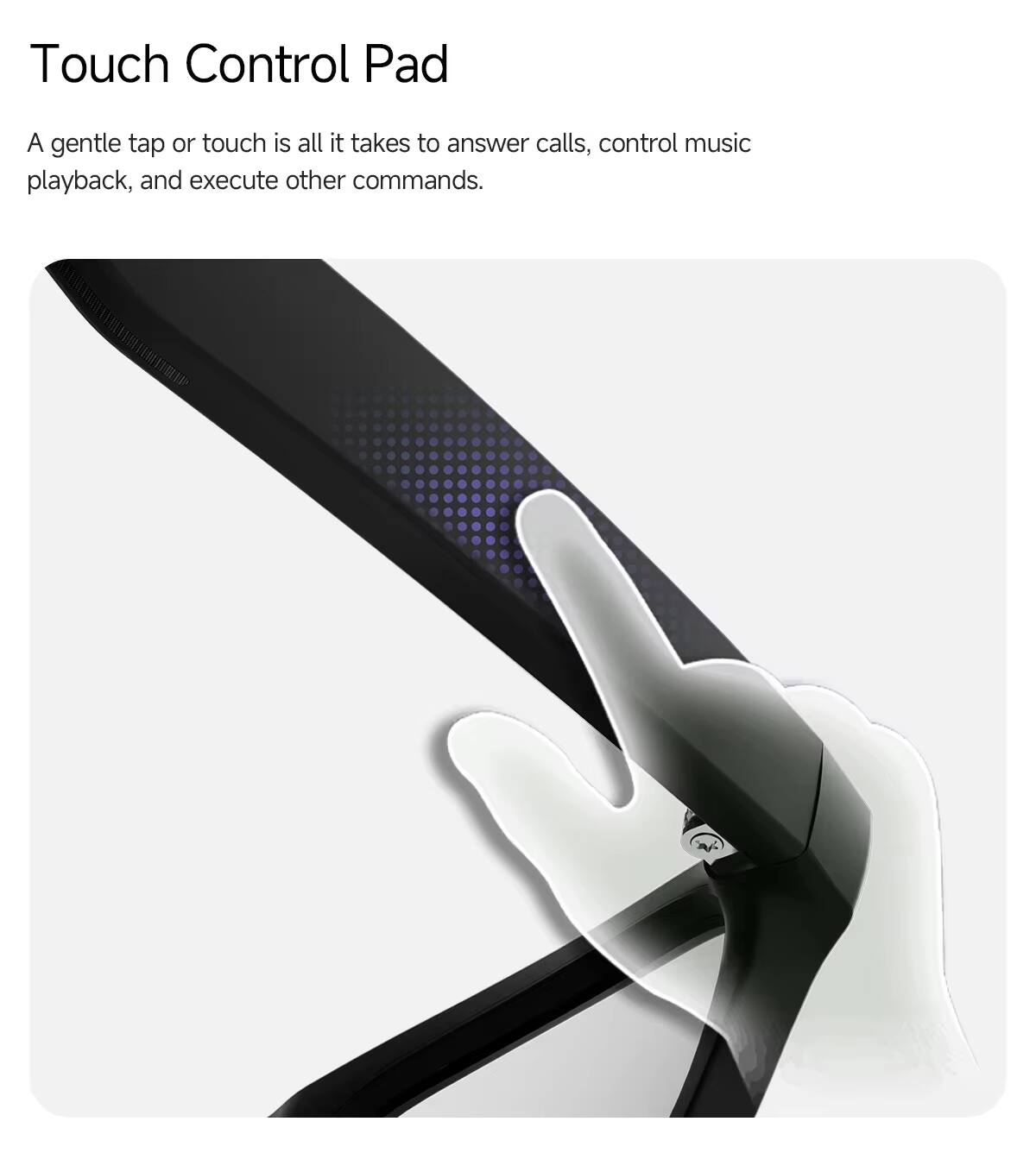 Touch Control Pad

A gentle tap or touch is all it takes to answer calls, control music playback, and execute other commands.