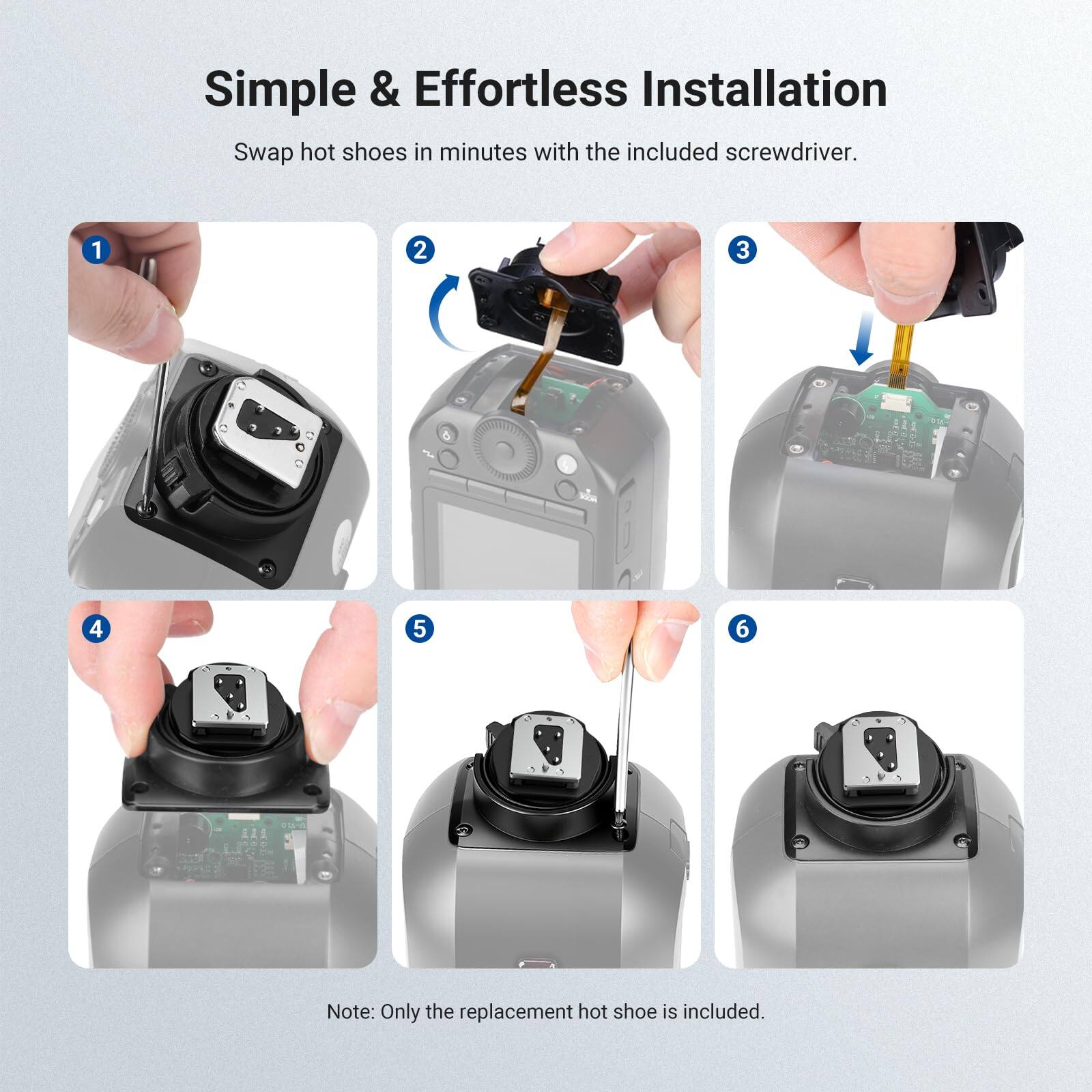 Simple & Effortless Installation  
Swap hot shoes in minutes with the included screwdriver.  

1  
2  
3  
4  
5  
6  

Note: Only the replacement hot shoe is included.
