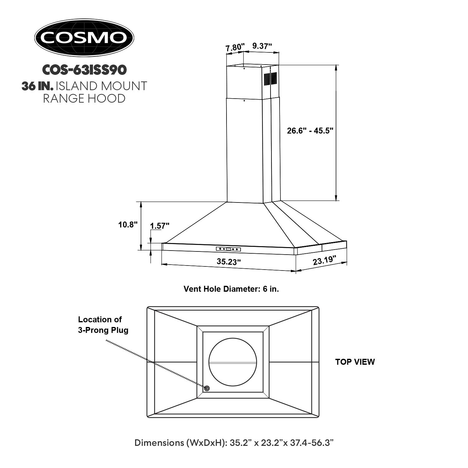 COSMO  
COS-63ISS90  
36 IN. ISLAND MOUNT RANGE HOOD  

Dimensions (WxDxH): 35.2" x 23.2" x 37.4-56.3"  

Vent Hole Diameter: 6 in.  

Location of 3-Prong Plug  

TOP VIEW  

7.80"  
9.37"  
26.6" - 45.5"  
10.8"  
1.57"  
35.23"  
23.19"