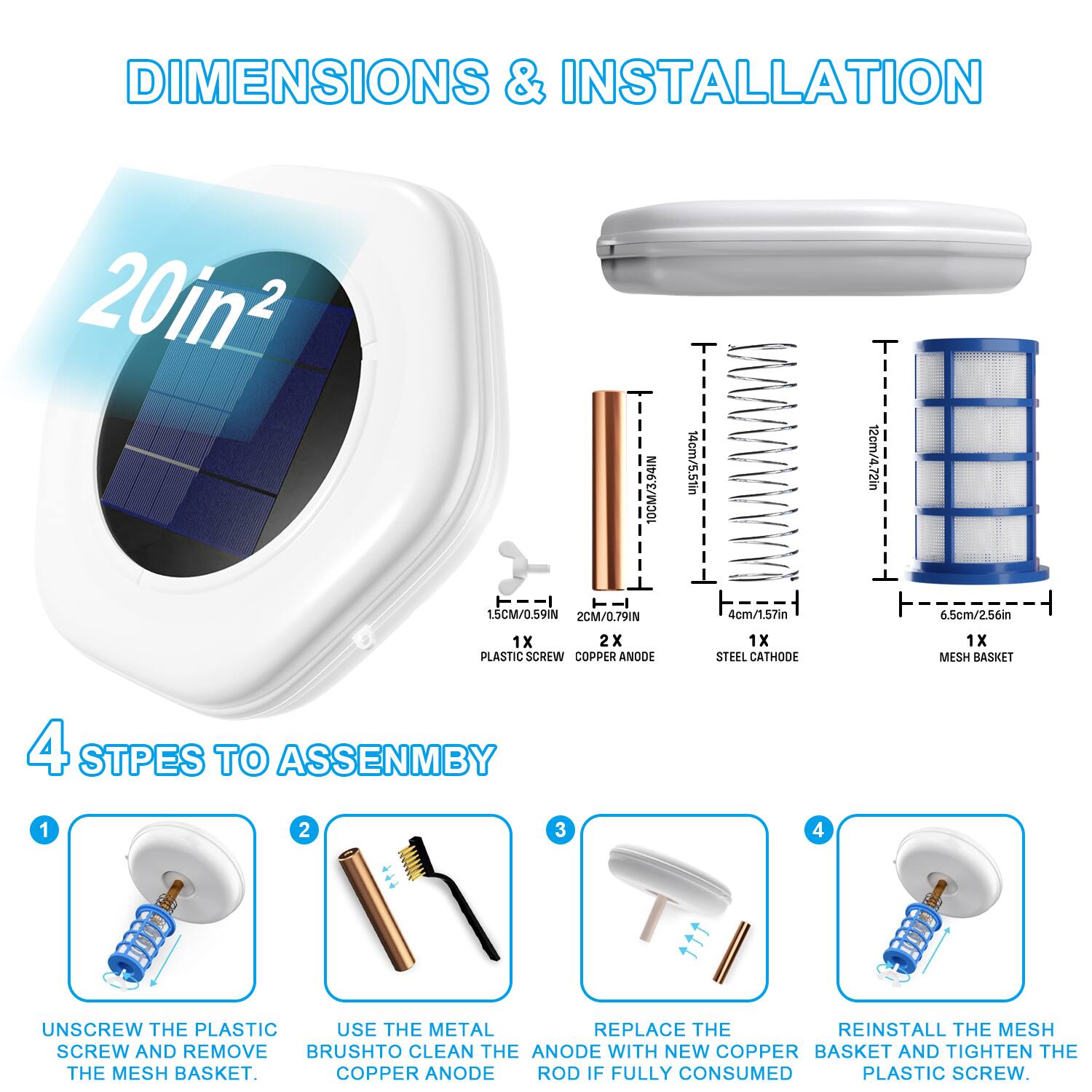 DIMENSIONS & INSTALLATION

20in²

10cm/3.94in  
16cm/5.51in  
12cm/4.72in  
15cm/0.59in  
2cm/0.79in  
4cm/1.57in  
6.5cm/2.56in  

1x PLASTIC SCREW  
2x COPPER ANODE  
1x STEEL CATHODE  
1x MESH BASKET  

4 STEPS TO ASSEMBLY

1. UNSCREW THE PLASTIC SCREW AND REMOVE THE MESH BASKET.
2. USE THE METAL BRUSH TO CLEAN THE COPPER ANODE.
3. REPLACE THE COPPER ANODE ROD IF FULLY CONSUMED.
4. REINSTALL THE MESH BASKET AND TIGHTEN THE PLASTIC SCREW.