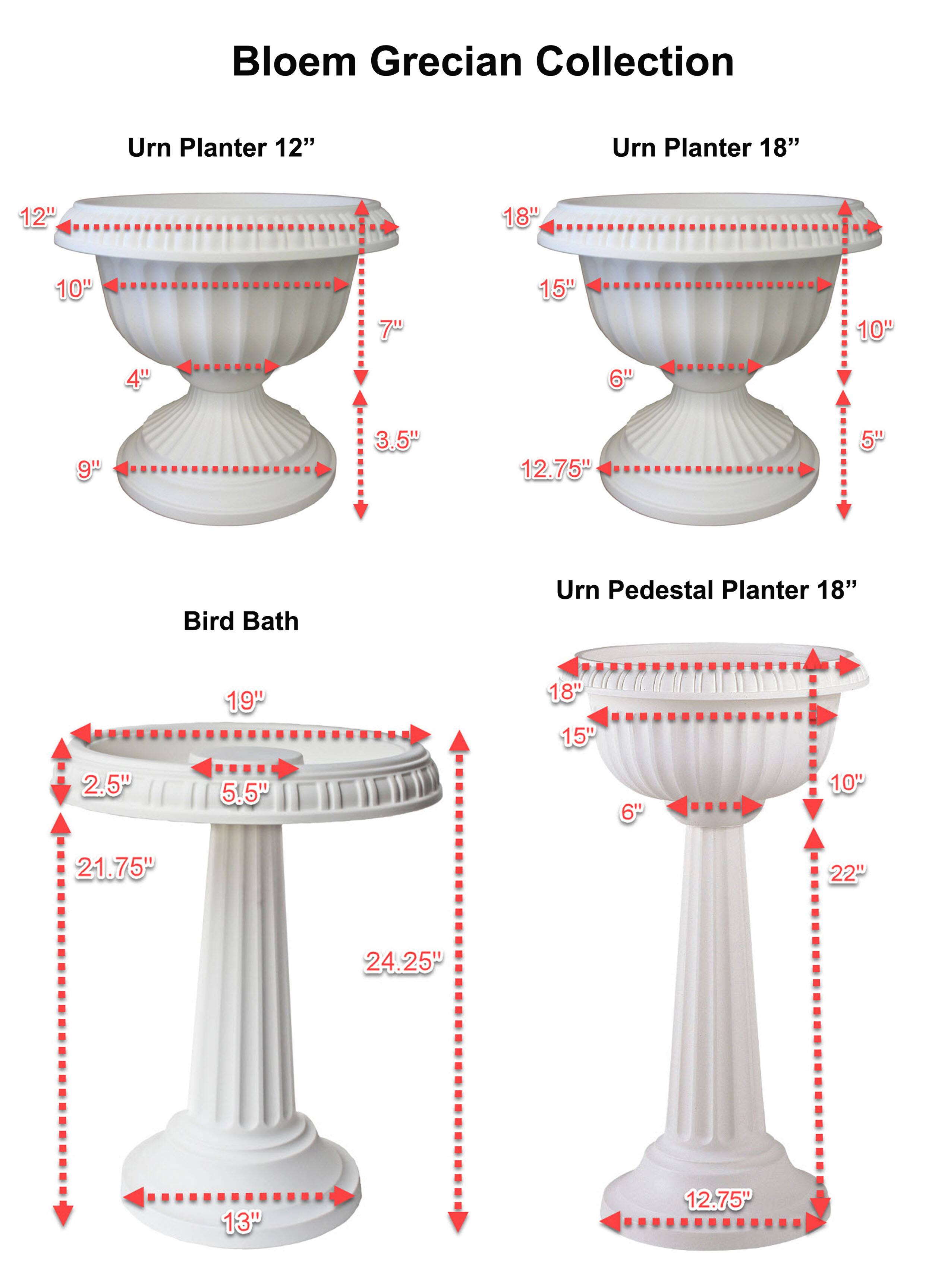 Bloem Grecian Collection

Urn Planter 12"
- 12"
- 10"
- 7"
- 4"
- 9"
- 3.5"
- 12.75"

Urn Planter 18"
- 18"
- 15"
- 10"
- 6"
- 5"

Bird Bath
- 19"
- 2.5"
- 5.5"
- 21.75"
- 24.25"
- 13"

Urn Pedestal Planter 18"
- 18"
- 15"
- 10"
- 6"
- 22"
- 12.75"