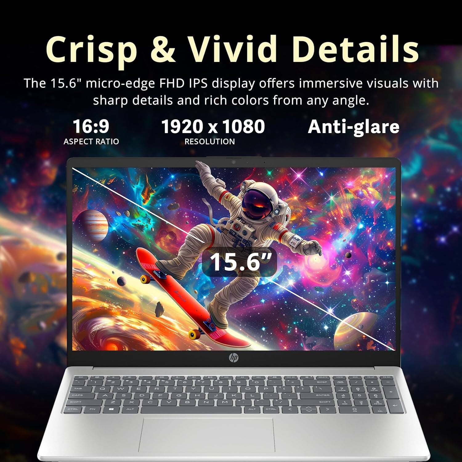 Crisp & Vivid Details

The 15.6" micro-edge FHD IPS display offers immersive visuals with sharp details and rich colors from any angle.

16:9 ASPECT RATIO
1920 x 1080 RESOLUTION
15.6"
Anti-glare
