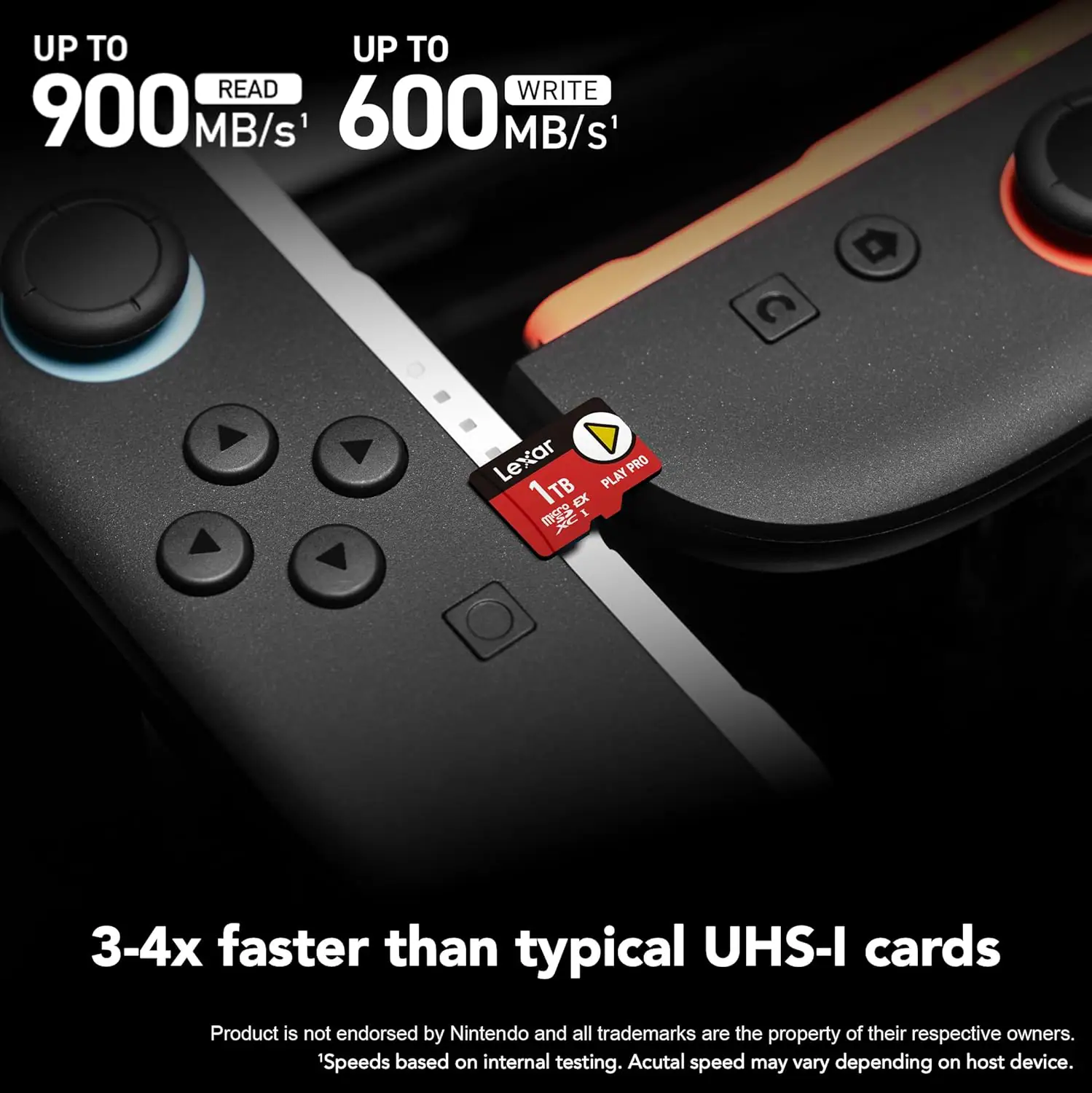 UP TO  
900 MB/s READ  
UP TO  
600 MB/s WRITE  

Lexar PLAY PRO 1TB EX XC  

3-4x faster than typical UHS-I cards  

Product is not endorsed by Nintendo and all trademarks are the property of their respective owners.  
Speeds based on internal testing. Actual speed may vary depending on host device.