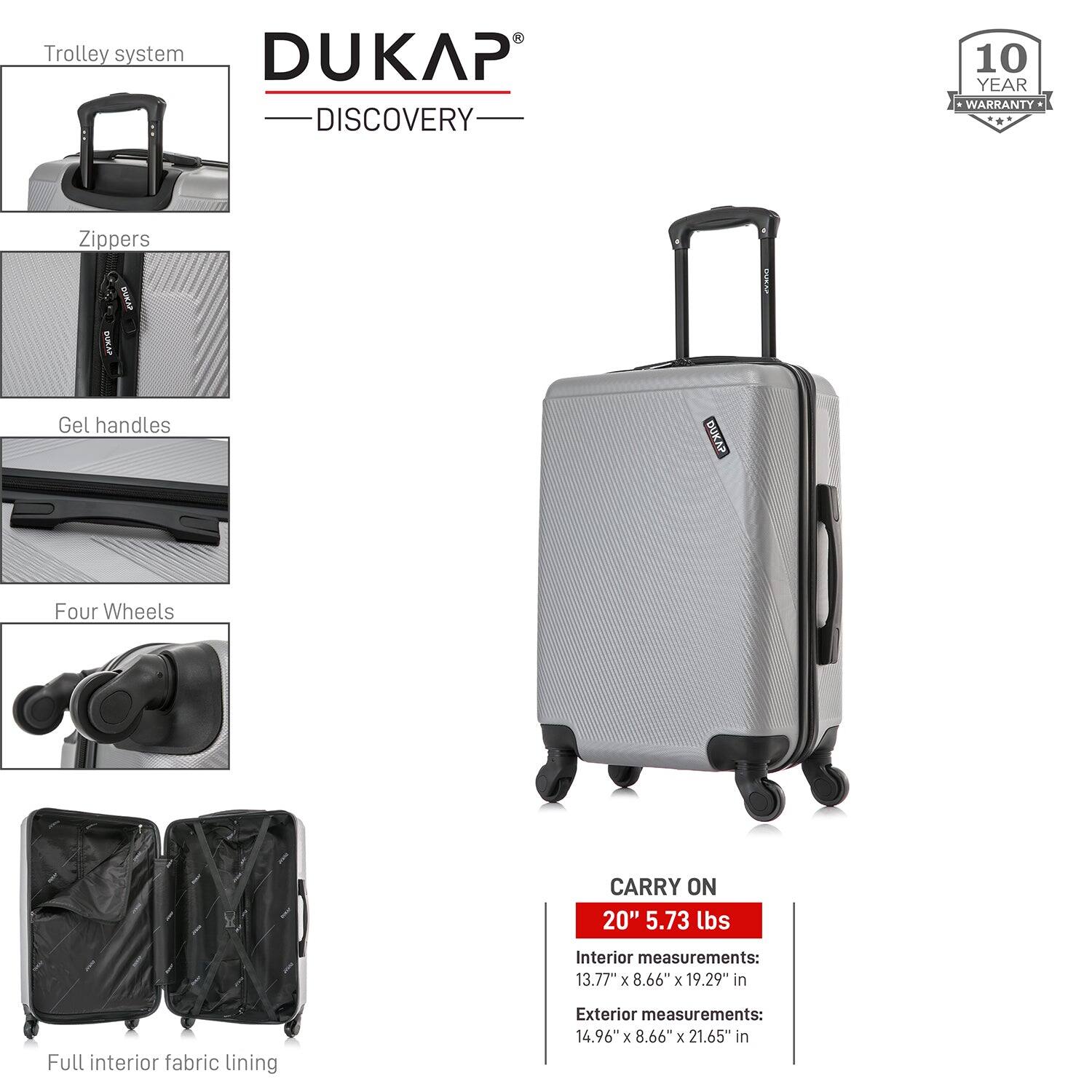 - Trolley system
- Zippers
- Gel handles
- Four Wheels
- Full interior fabric lining

DUKAP DISCOVERY

10 YEAR WARRANTY

CARRY ON
20" 5.73 lbs

Interior measurements:
13.77" x 8.66" x 19.29" in

Exterior measurements:
14.96" x 8.66" x 21.65" in