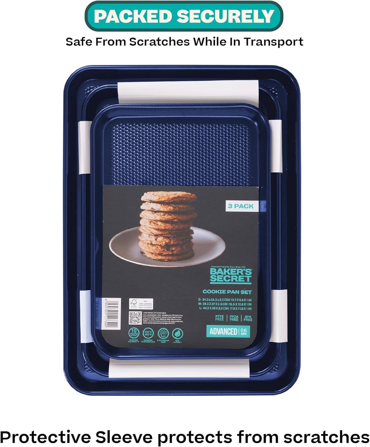 PACKED SECURELY  
Safe From Scratches While In Transport  

3 PACK  
BAKER'S SECRET COOKIE PAN SET  
S-34.3x24.3x2.5CM 11.5X9.6X1 IN  
M-39.3x27.2x2.5CM 15.5X10.8X1 IN  
L-48.5x30.2x2.5CM 19X12X1 IN  

FREE | FREE | FREE  
ADVANCED | 0.6 MM  

Protective Sleeve protects from scratches
