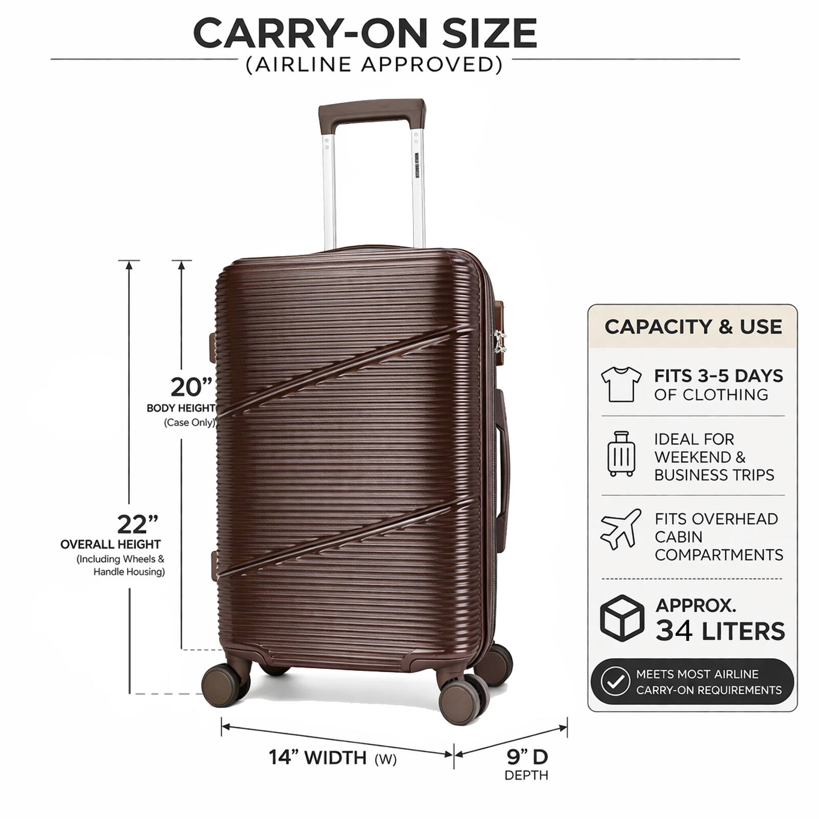 CARRY-ON SIZE (AIRLINE APPROVED)

CAPACITY & USE
- FITS 3-5 DAYS OF CLOTHING
- IDEAL FOR WEEKEND & BUSINESS TRIPS
- FITS OVERHEAD CABIN COMPARTMENTS
- APPROX. 34 LITERS
- MEETS MOST AIRLINE CARRY-ON REQUIREMENTS

DIMENSIONS
- BODY HEIGHT: 20" (Case Only)
- OVERALL HEIGHT: 22" (Including Wheels & Handle Housing)
- WIDTH (W): 14"
- DEPTH: 9"