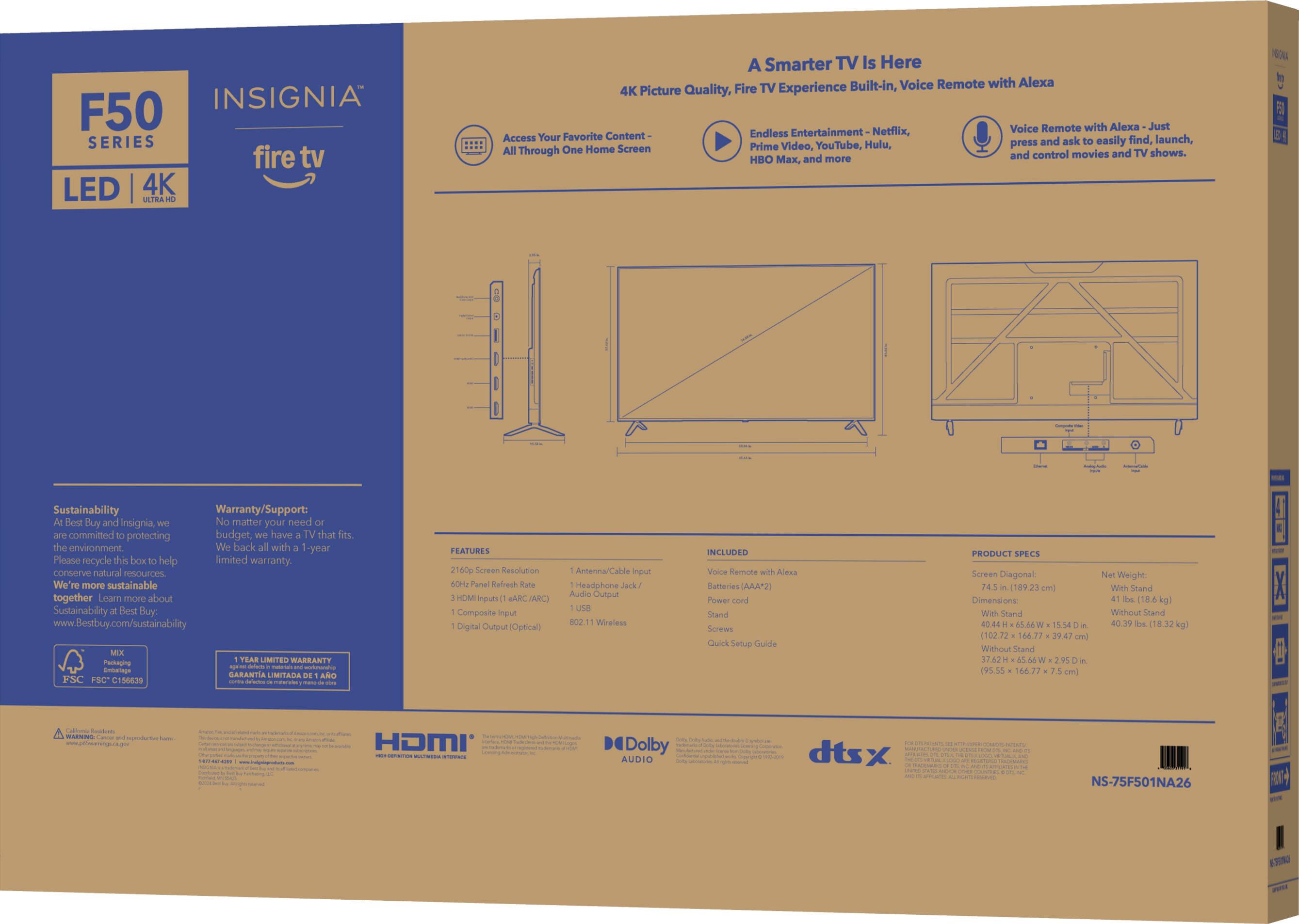 INSIGNIA F50 SERIES fire tv LED 4K VTEA A Smarter TV Is Here Built-in, Voice Remote with Alexa 4K Picture Quality, Fire TV Experience Voice Remote with Alexa Just Favorite Content- Endless Entertainment Netflix, Access Your and ask easily find, launch, Screen Prime Video, YouTube, Hulu, press All Through One Home and TV shows. and control movies HBO Mx, and more 10u Sustainability Warranty/Support: Best Buy and Insignia, No matter your need committed protecting budget, have that fits. the environment We're more sustainable together Learn more about Sustainability Best Buy: [www.Bestbuy.com/sustainability](http://www.Bestbuy.com/sustainability) TEAR LIMITED WARRANTY PACKAGING Entering Code FBC C156839 Cde FEATURES 160p Screen Resolution 4 HDMI Inputs Composite input Digital output [Coaxial) Antenna/Cable input Headphone Jack/Audio Output USB 802.11 Wireless INCLUDED W/