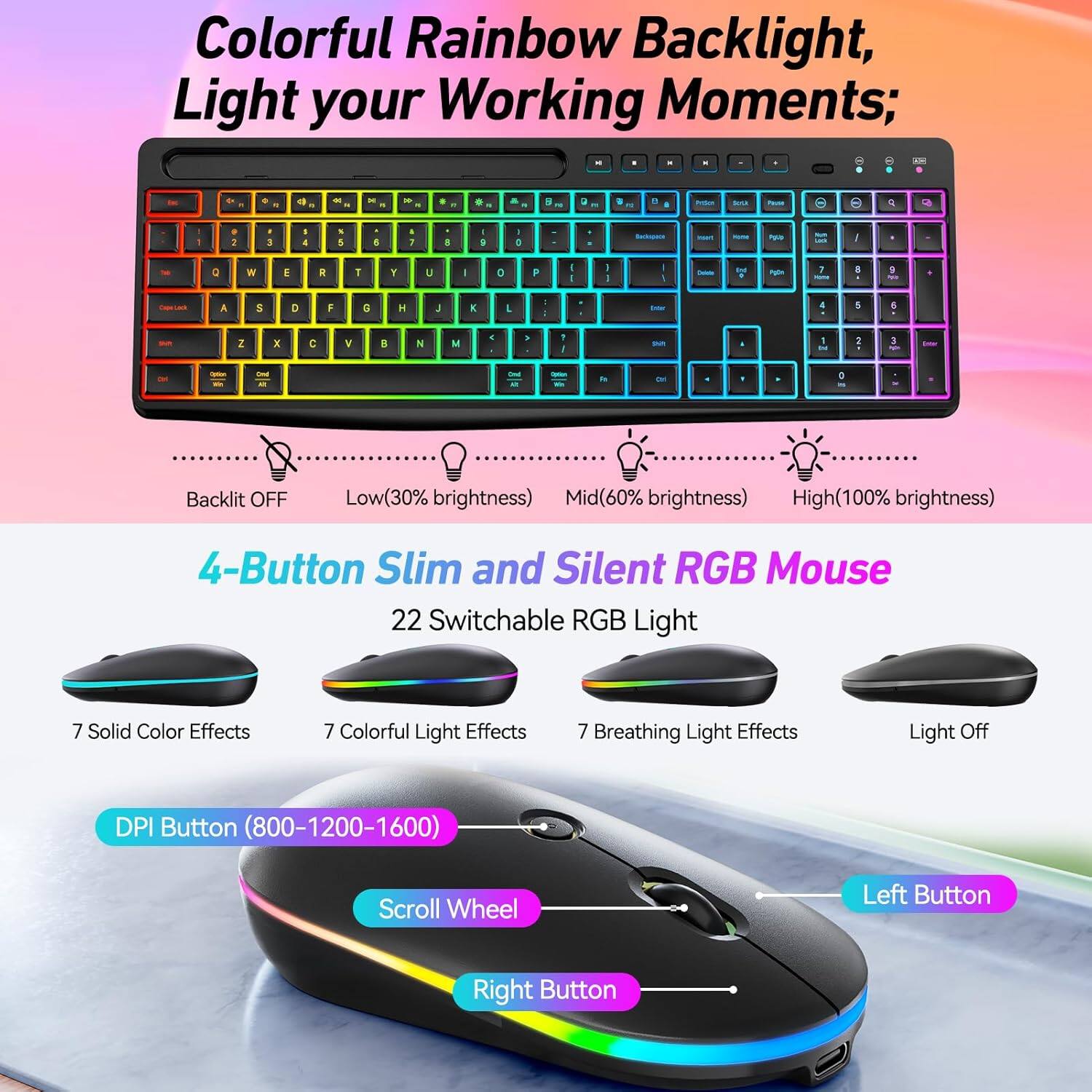 Colorful Rainbow Backlight, Light your Working Moments;

Backlit OFF Low(30% brightness) Mid(60% brightness) High(100% brightness)

4-Button Slim and Silent RGB Mouse

22 Switchable RGB Light

7 Solid Color Effects

7 Colorful Light Effects

7 Breathing Light Effects

Light Off

DPI Button (800-1200-1600)

Scroll Wheel

Left Button

Right Button