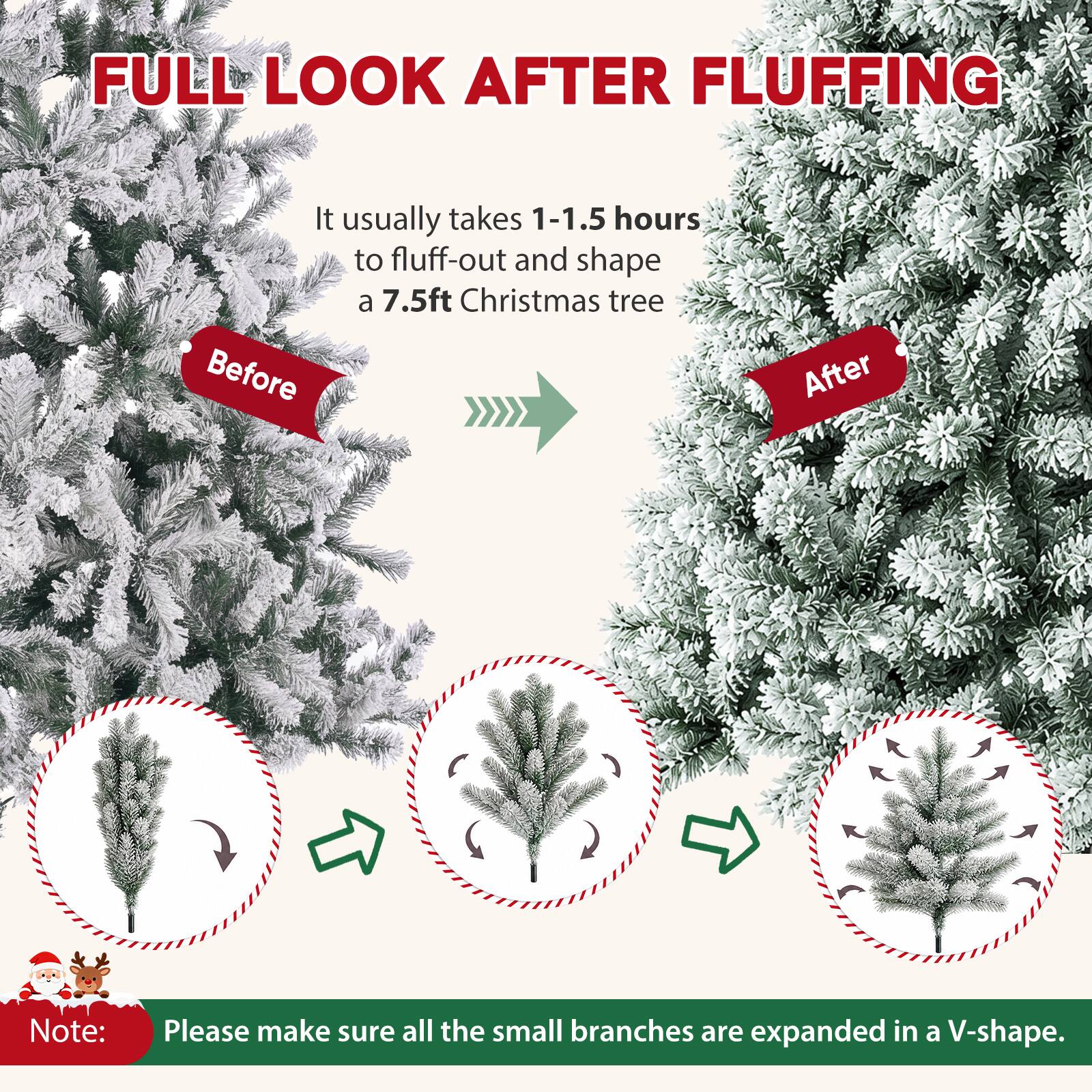 FULL LOOK AFTER FLUFFING

It usually takes 1-1.5 hours to fluff-out and shape a 7.5ft Christmas tree

Before
After

Note: Please make sure all the small branches are expanded in a V-shape.