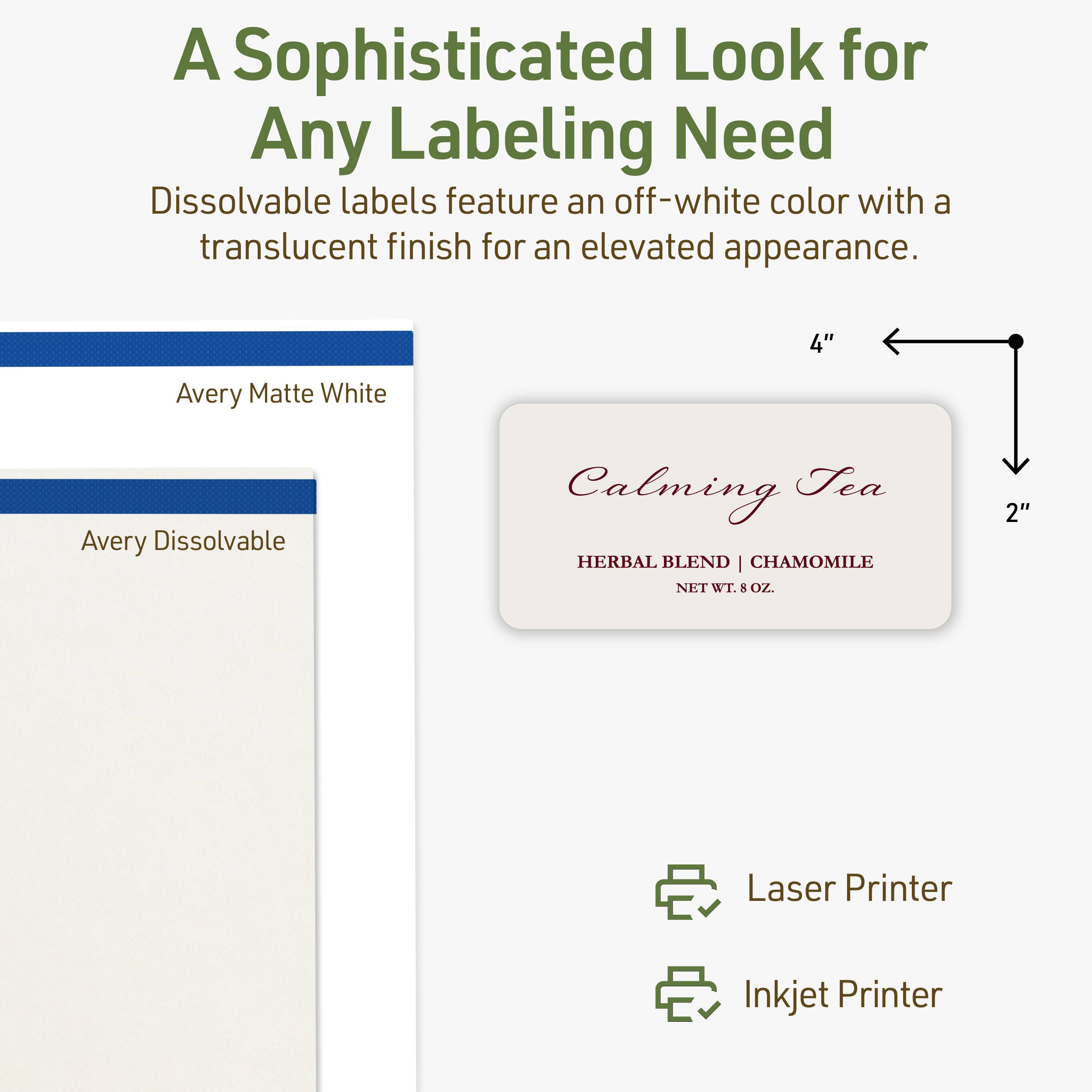 A Sophisticated Look for Any Labeling Need  
Dissolvable labels feature an off-white color with a translucent finish for an elevated appearance.  

4" Avery Matte White  
Avery Dissolvable  
Calming Tea  
HERBAL BLEND | CHAMOMILE  
NET WT. 5 OZ.  

2"  
Laser Printer  
Inkjet Printer