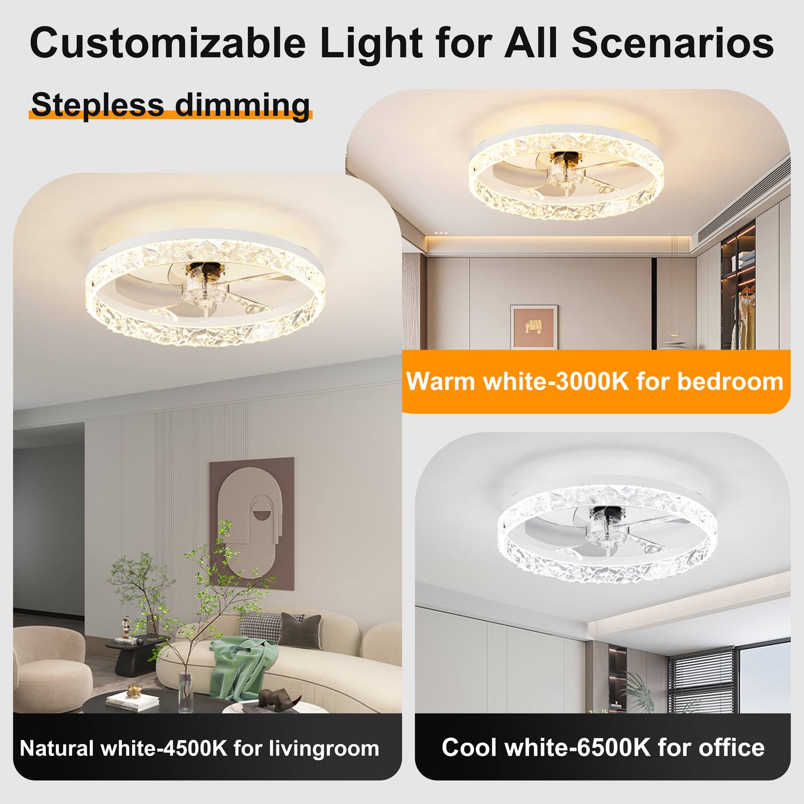 Customizable Light for All Scenarios  
Stepless dimming  
Warm white-3000K for bedroom  
Natural white-4500K for living room  
Cool white-6500K for office