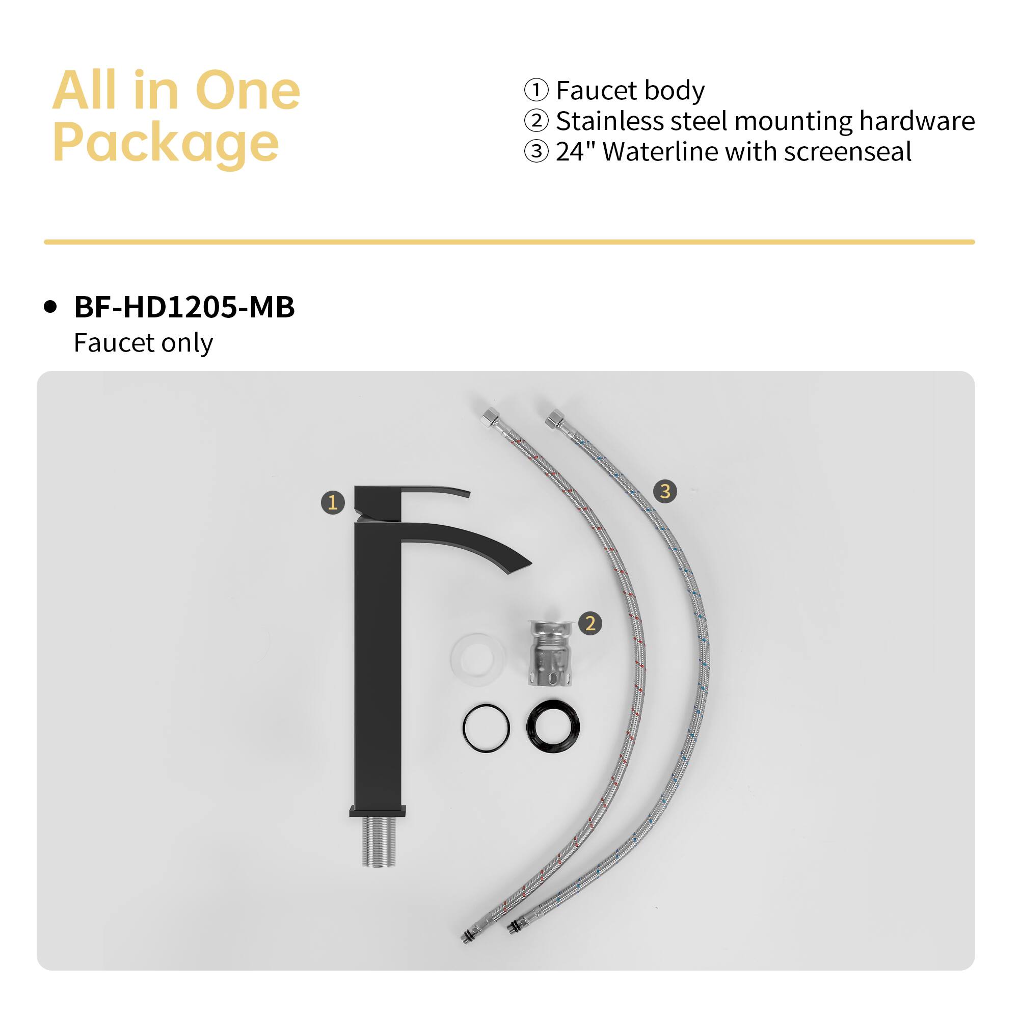 All in One Package

BF-HD1205-MB
Faucet only

1. Faucet body
2. Stainless steel mounting hardware
3. 24" Waterline with screenseal
