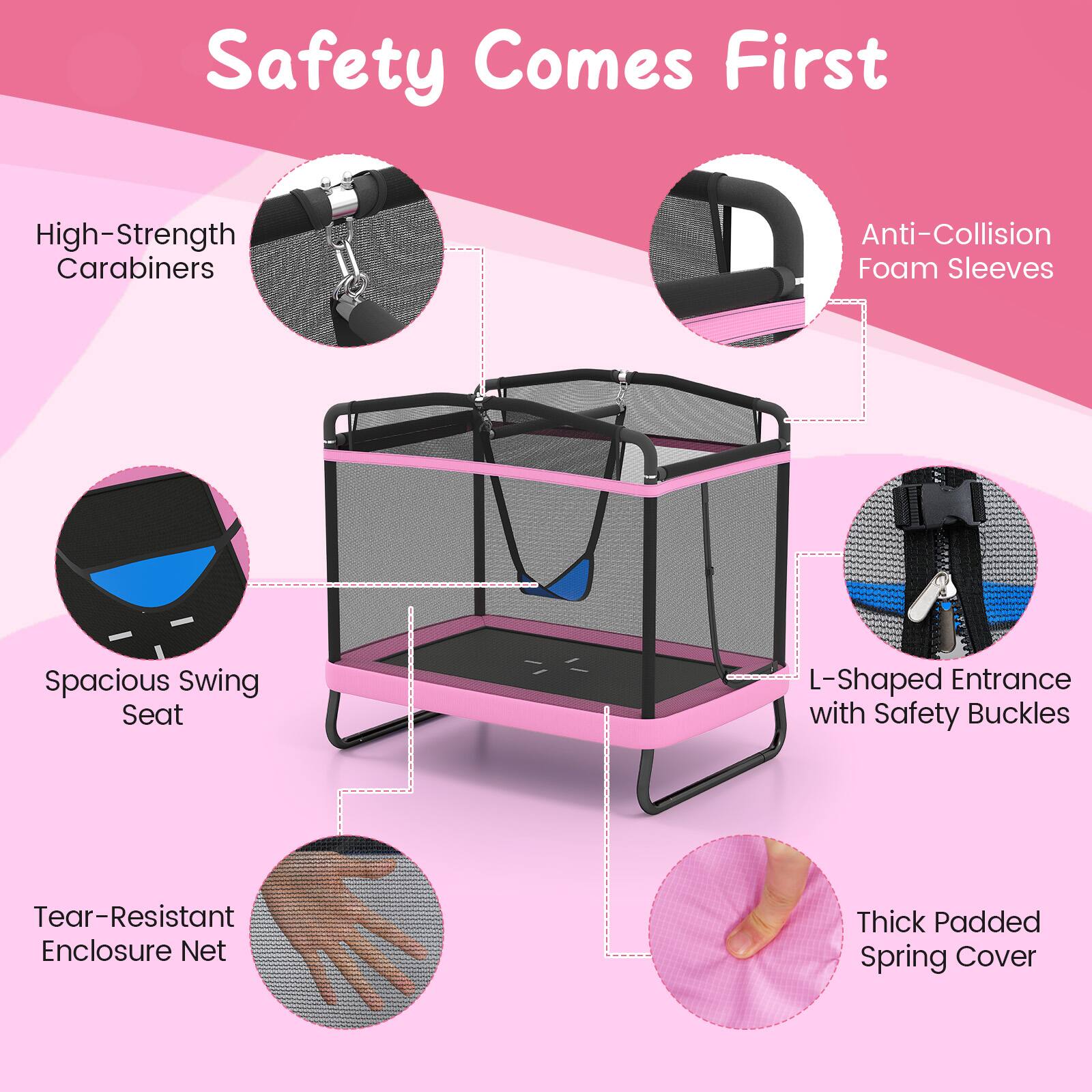 Safety Comes First

- High-Strength Carabiners
- Anti-Collision Foam Sleeves
- Spacious Swing Seat
- L-Shaped Entrance with Safety Buckles
- Tear-Resistant Enclosure Net
- Thick Padded Spring Cover