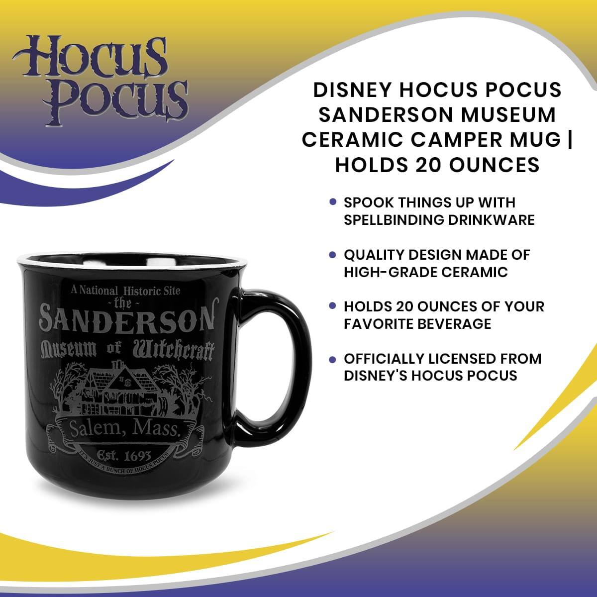 Hocus Pocus

DISNEY HOCUS POCUS SANDERSON MUSEUM CERAMIC CAMPER MUG | HOLDS 20 OUNCES

- SPOOK THINGS UP WITH SPELLBINDING DRINKWARE
- QUALITY DESIGN MADE OF HIGH-GRADE CERAMIC
- HOLDS 20 OUNCES OF YOUR FAVORITE BEVERAGE
- OFFICIALLY LICENSED FROM DISNEY'S HOCUS POCUS

A National Historic Site
the SANDERSON Museum of Witchcraft
Salem, Mass.
Est. 1693
